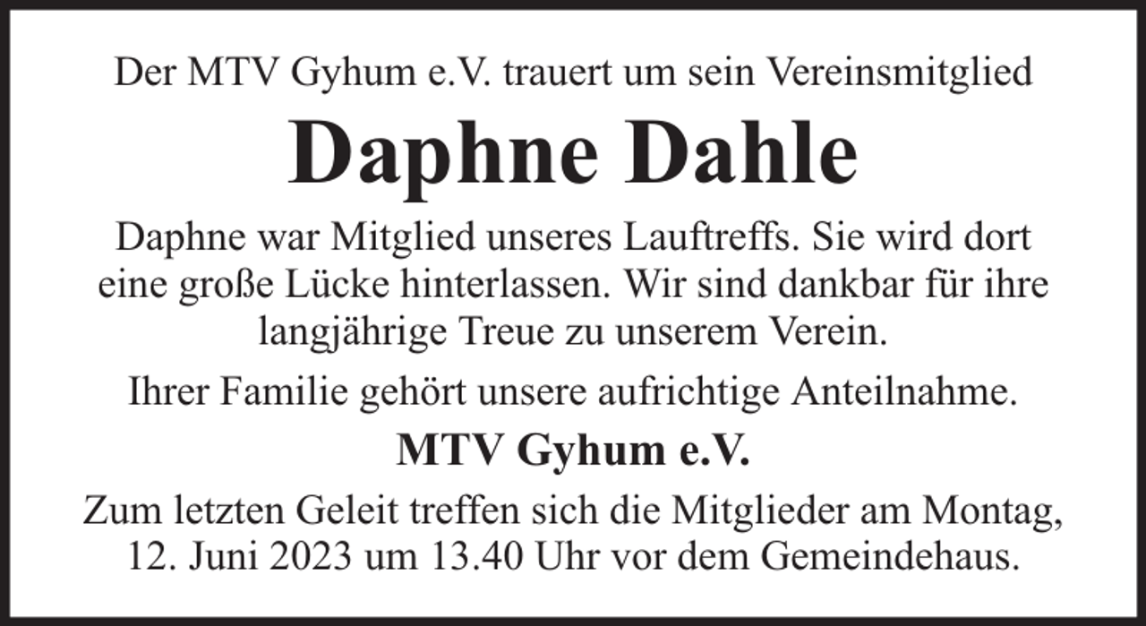 <p>Der MTV Gyhum e.V. trauert um sein Vereinsmitglied</p><p>Daphne Dahle</p><p>Daphne war Mitglied unseres Lauftreffs. Sie wird dort<br />eine große Lücke hinterlassen. Wir sind dankbar für ihre<br />langjährige Treue zu unserem Verein.<br />Ihrer Familie gehört unsere aufrichtige Anteilnahme.</p><p>MTV Gyhum e.V.<br />Zum letzten Geleit treffen sich die Mitglieder am Montag,<br />12. Juni 2023 um 13.40 Uhr vor dem Gemeindehaus.</p>