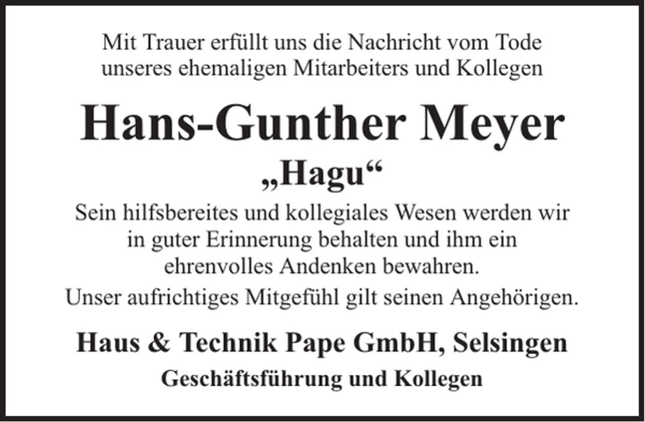 <p>Mit Trauer erfüllt uns die Nachricht vom Tode<br />unseres ehemaligen Mitarbeiters und Kollegen</p><p>Hans-Gunther Meyer<br />„Hagu“</p><p>Sein hilfsbereites und kollegiales Wesen werden wir<br />in guter Erinnerung behalten und ihm ein<br />ehrenvolles Andenken bewahren.<br />Unser aufrichtiges Mitgefühl gilt seinen Angehörigen.</p><p>Haus &amp; Technik Pape GmbH, Selsingen<br />Geschäftsführung und Kollegen</p>