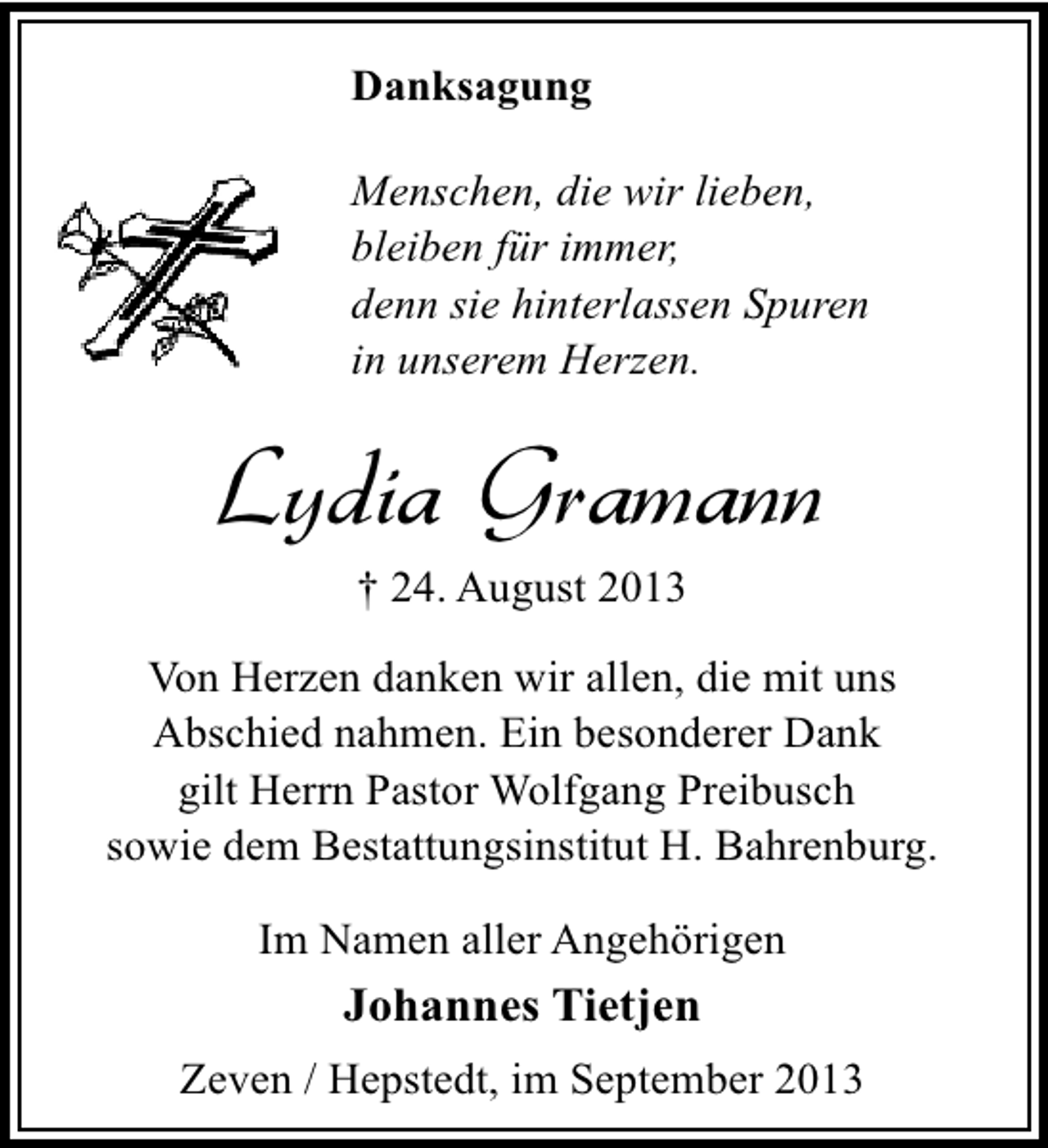 <p>Danksagung<br />Menschen, die wir lieben,<br />bleiben für immer,<br />denn sie hinterlassen Spuren<br />in unserem Herzen.</p><p>Lydia Gramann<br />† 24. August 2013</p><p>Von Herzen danken wir allen, die mit uns<br />Abschied nahmen. Ein besonderer Dank<br />gilt Herrn Pastor Wolfgang Preibusch<br />sowie dem Bestattungsinstitut H. Bahrenburg.<br />Im Namen aller Angehörigen</p><p>Johannes Tietjen<br />Zeven / Hepstedt, im September 2013</p>