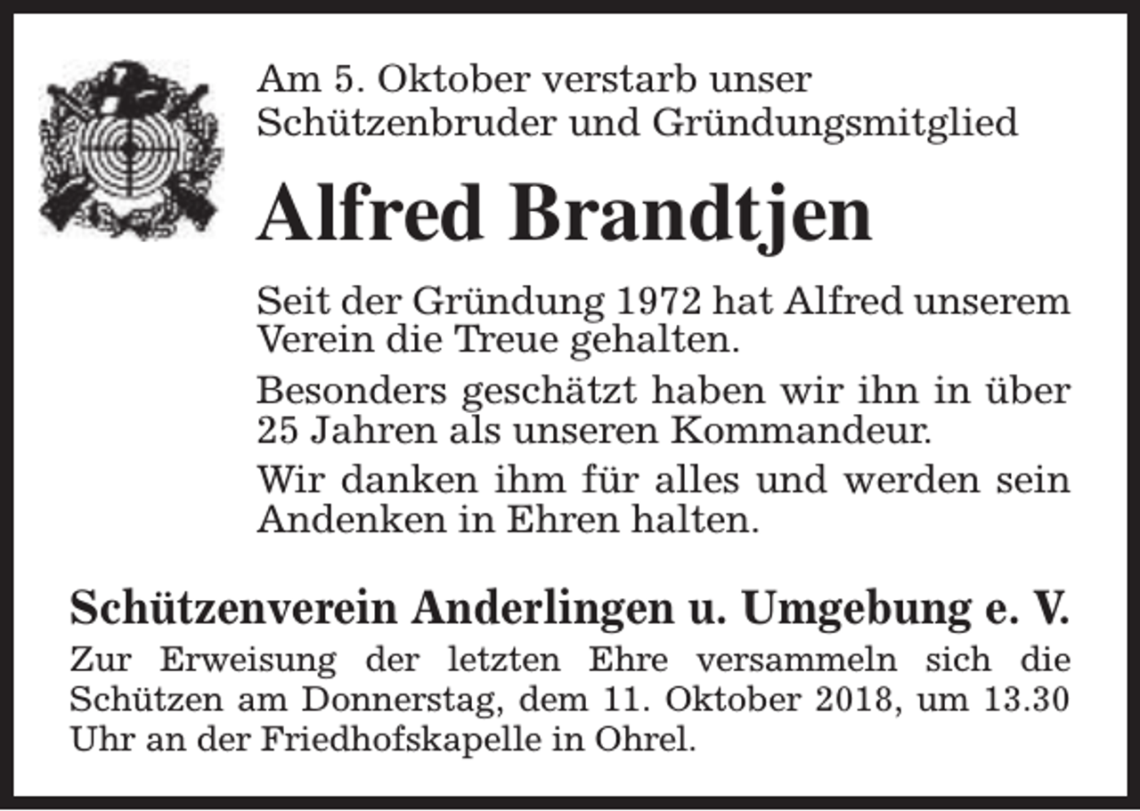 <p>Am 5. Oktober verstarb unser<br />Schützenbruder und Gründungsmitglied</p><p>Alfred Brandtjen<br />Seit der Gründung 1972 hat Alfred unserem<br />Verein die Treue gehalten.<br />Besonders geschätzt haben wir ihn in über<br />25 Jahren als unseren Kommandeur.<br />Wir danken ihm für alles und werden sein<br />Andenken in Ehren halten.</p><p>Schützenverein Anderlingen u. Umgebung e. V.</p><p>Zur Erweisung der letzten Ehre versammeln sich die<br />Schützen am Donnerstag, dem 11. Oktober 2018, um 13.30<br />Uhr an der Friedhofskapelle in Ohrel.</p>