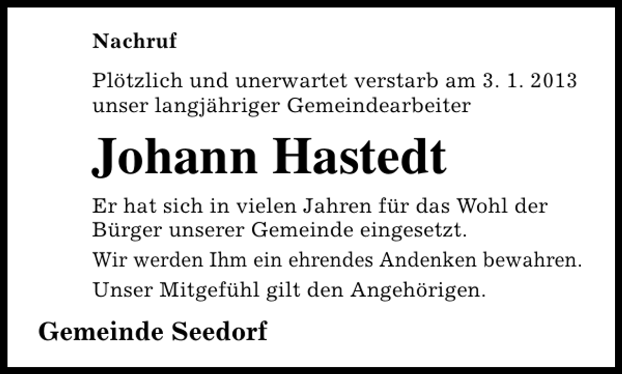 <p>Nachruf<br />Plötzlich und unerwartet verstarb am 3. 1. 2013<br />unser langjähriger Gemeindearbeiter</p><p>Johann Hastedt</p><p>Er hat sich in vielen Jahren für das Wohl der<br />Bürger unserer Gemeinde eingesetzt.<br />Wir werden Ihm ein ehrendes Andenken bewahren.<br />Unser Mitgefühl gilt den Angehörigen.</p><p>Gemeinde Seedorf</p>