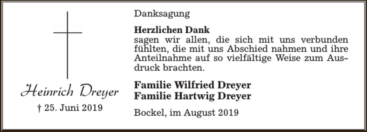 <p>Danksagung<br />Herzlichen Dank<br />sagen wir allen, die sich mit uns verbunden<br />fühlten, die mit uns Abschied nahmen und ihre<br />Anteilnahme auf so vielfältige Weise zum Ausdruck brachten.</p><p>Heinrich Dreyer<br />† 25. Juni 2019</p><p>Familie Wilfried Dreyer<br />Familie Hartwig Dreyer<br />Bockel, im August 2019</p>