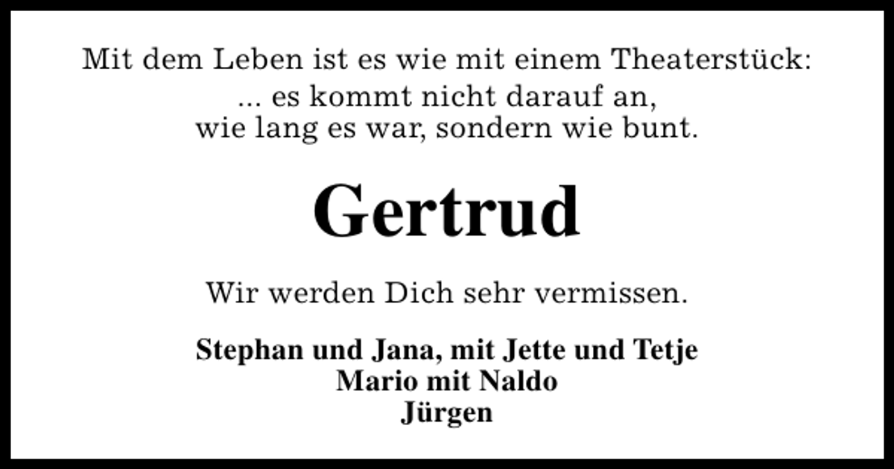 <p>Mit dem Leben ist es wie mit einem Theaterstück:<br />... es kommt nicht darauf an,<br />wie lang es war, sondern wie bunt.</p><p>Gertrud<br />Wir werden Dich sehr vermissen.<br />Stephan und Jana, mit Jette und Tetje<br />Mario mit Naldo<br />Jürgen</p>