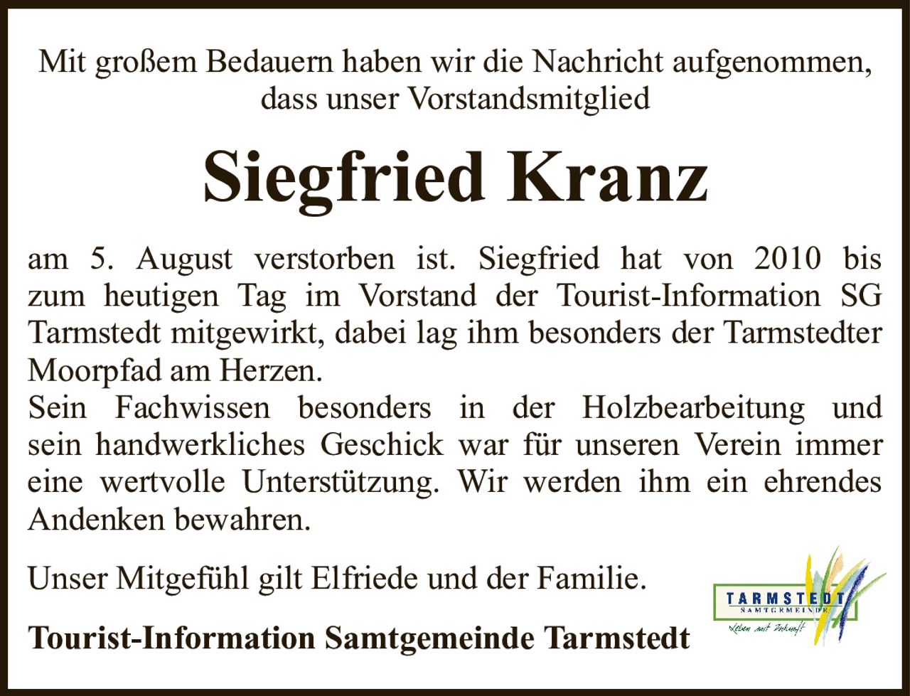 Mit großem Bedauern haben wir die Nachricht aufgenommen, dass unser VorstandsmitgliedSiegfried KranzTourist-Information Samtgemeinde Tarmstedtam 5. August verstorben ist. Siegfried hat von 2010 biszum heutigen Tag im Vorstand der Tourist-Information SG Tarmstedt mitgewirkt, dabei lag ihm besonders der Tarmstedter Moorpfad am Herzen.Sein Fachwissen besonders in der Holzbearbeitung undsein handwerkliches Geschick war für unseren Verein immer eine wertvolle Unterstützung. Wir werden ihm ein ehrendes Andenken bewahren.Unser Mitgefühl gilt Elfriede und der Familie.