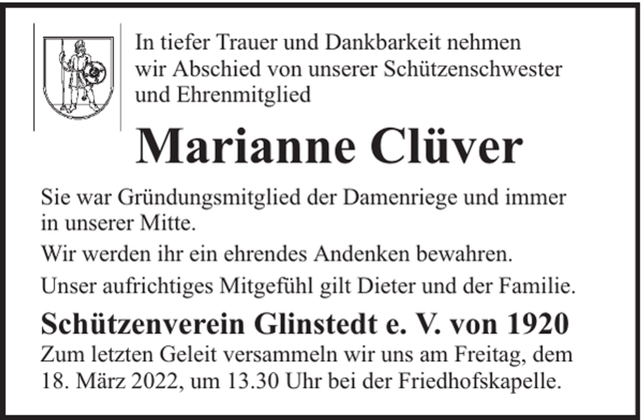 <p>In tiefer Trauer und Dankbarkeit nehmen<br />wir Abschied von unserer Schützenschwester<br />und Ehrenmitglied</p><p>Marianne Clüver<br />Sie war Gründungsmitglied der Damenriege und immer<br />in unserer Mitte.<br />Wir werden ihr ein ehrendes Andenken bewahren.<br />Unser aufrichtiges Mitgefühl gilt Dieter und der Familie.</p><p>Schützenverein Glinstedt e. V. von 1920</p><p>Zum letzten Geleit versammeln wir uns am Freitag, dem<br />18. März 2022, um 13.30 Uhr bei der Friedhofskapelle.</p>