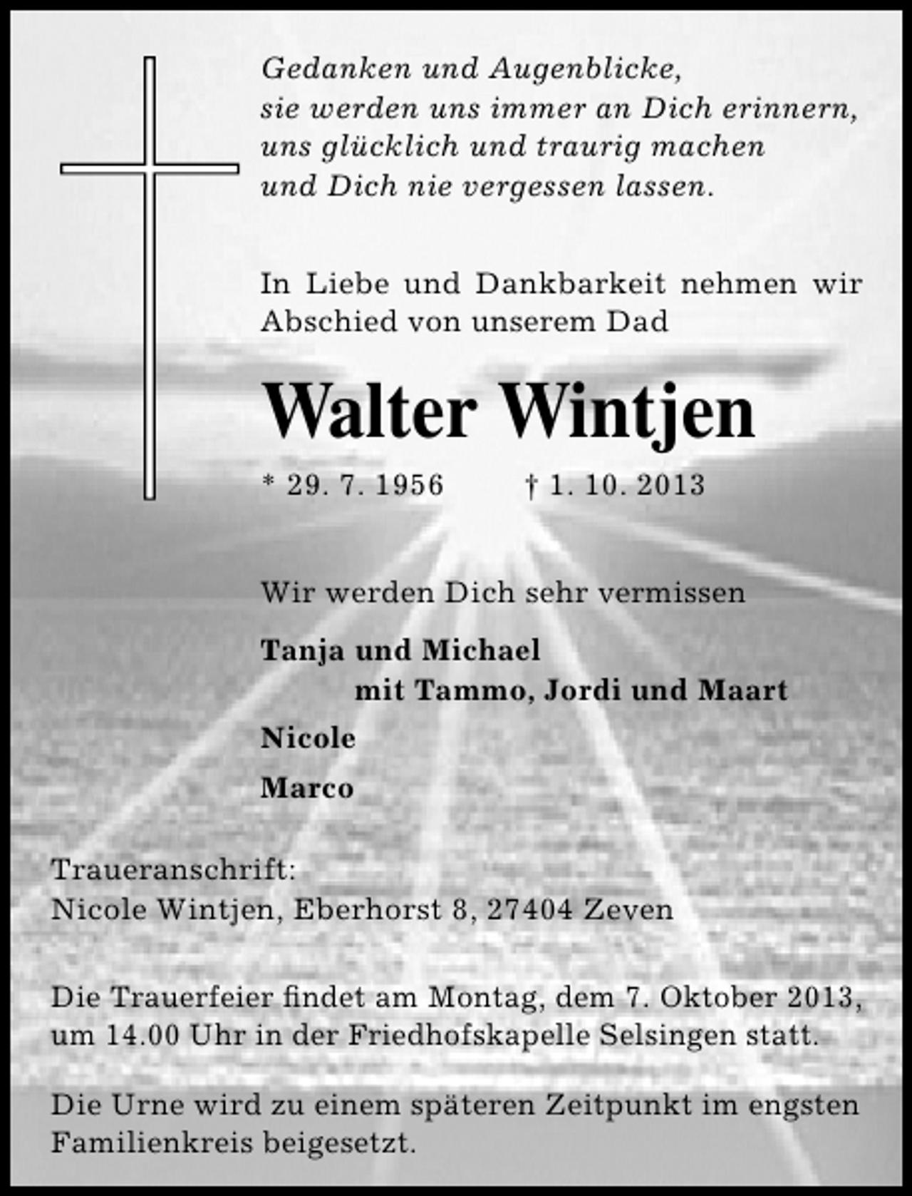 <p>Gedanken und Augenblicke,<br />sie werden uns immer an Dich erinnern,<br />uns glücklich und traurig machen<br />und Dich nie vergessen lassen.<br />In Liebe und Dankbarkeit nehmen wir<br />Abschied von unserem Dad</p>
<p>Walter Wintjen<br />* 29. 7. 1956</p>
<p>† 1. 10. 2013</p>
<p>Wir werden Dich sehr vermissen<br />Tanja und Michael<br />mit Tammo, Jordi und Maart<br />Nicole<br />Marco<br />Traueranschrift:<br />Nicole Wintjen, Eberhorst 8, 27404 Zeven<br />Die Trauerfeier ﬁndet am Montag, dem 7. Oktober 2013,<br />um 14.00 Uhr in der Friedhofskapelle Selsingen statt.<br />Die Urne wird zu einem späteren Zeitpunkt im engsten<br />Familienkreis beigesetzt.</p>