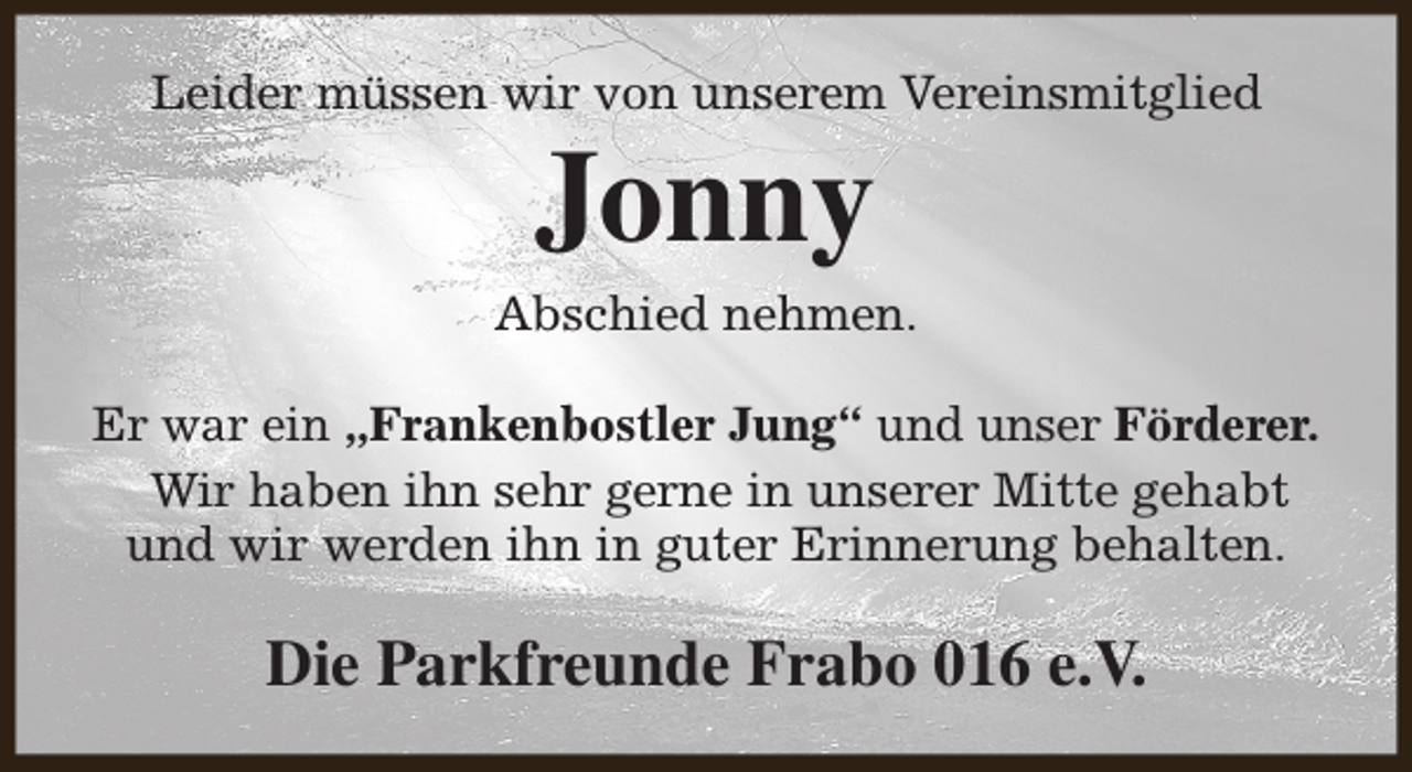 <p>Leider müssen wir von unserem Vereinsmitglied</p><p>Jonny</p><p>Abschied nehmen.<br />Er war ein „Frankenbostler Jung“ und unser Förderer.<br />Wir haben ihn sehr gerne in unserer Mitte gehabt<br />und wir werden ihn in guter Erinnerung behalten.</p><p>Die Parkfreunde Frabo 016 e.V.</p>