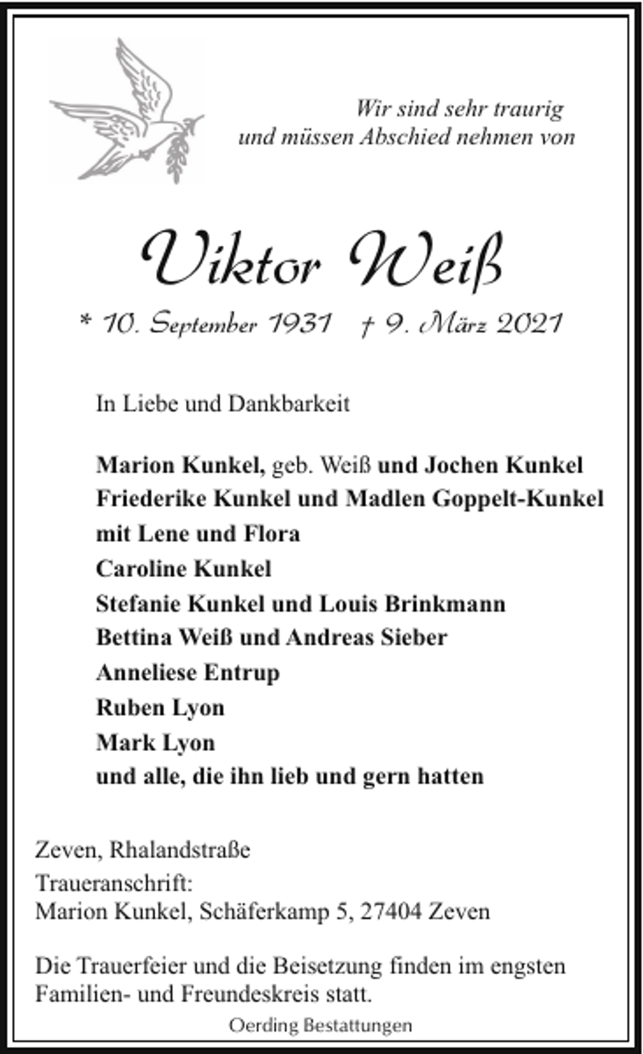 <p>Wir sind sehr traurig<br />und müssen Abschied nehmen von</p><p>Viktor Weiß</p><p>* 10. September 1931 † 9. März 2021<br />In Liebe und Dankbarkeit<br />Marion Kunkel, geb. Weiß und Jochen Kunkel<br />Friederike Kunkel und Madlen Goppelt-Kunkel<br />mit Lene und Flora<br />Caroline Kunkel<br />Stefanie Kunkel und Louis Brinkmann<br />Bettina Weiß und Andreas Sieber<br />Anneliese Entrup<br />Ruben Lyon<br />Mark Lyon<br />und alle, die ihn lieb und gern hatten<br />Zeven, Rhalandstraße<br />Traueranschrift:<br />Marion Kunkel, Schäferkamp 5, 27404 Zeven<br />Die Trauerfeier und die Beisetzung finden im engsten<br />Familien- und Freundeskreis statt.<br />Oerding Bestattungen</p>