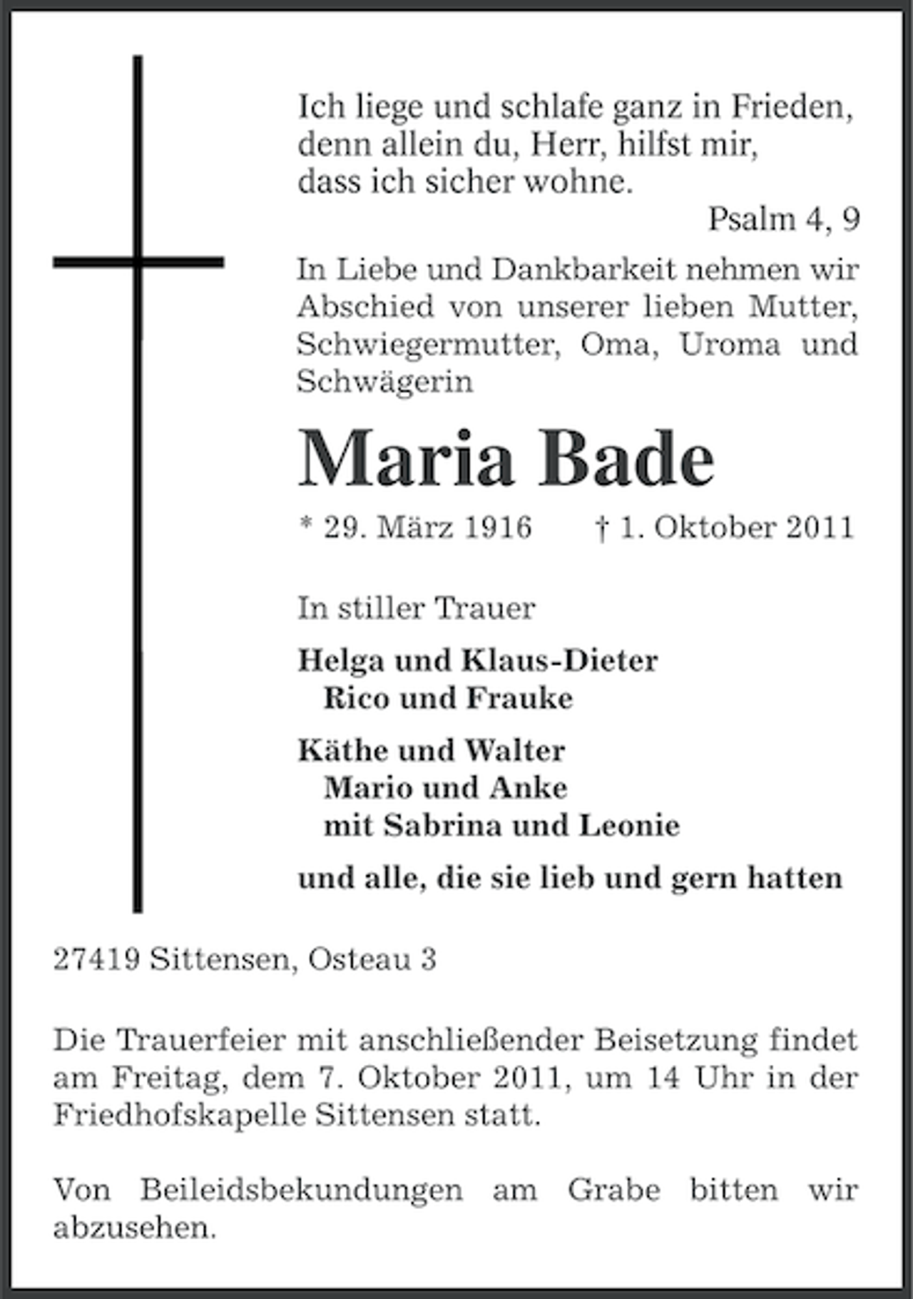 <p>Ich liege und schlafe ganz in Frieden,<br />denn allein du, Herr, hilfst mir,<br />dass ich sicher wohne.<br />Psalm 4, 9<br />In Liebe und Dankbarkeit nehmen wir<br />Abschied von unserer lieben Mutter,<br />Schwiegermutter, Oma, Uroma und<br />Schwägerin</p><p>Maria Bade<br />* 29. März 1916</p><p>† 1. Oktober 2011</p><p>In stiller Trauer<br />Helga und Klaus-Dieter<br />Rico und Frauke<br />Käthe und Walter<br />Mario und Anke<br />mit Sabrina und Leonie<br />und alle, die sie lieb und gern hatten<br />27419 Sittensen, Osteau 3<br />Die Trauerfeier mit anschließender Beisetzung findet<br />am Freitag, dem 7. Oktober 2011, um 14 Uhr in der<br />Friedhofskapelle Sittensen statt.<br />Von Beileidsbekundungen am Grabe bitten wir<br />abzusehen.</p>