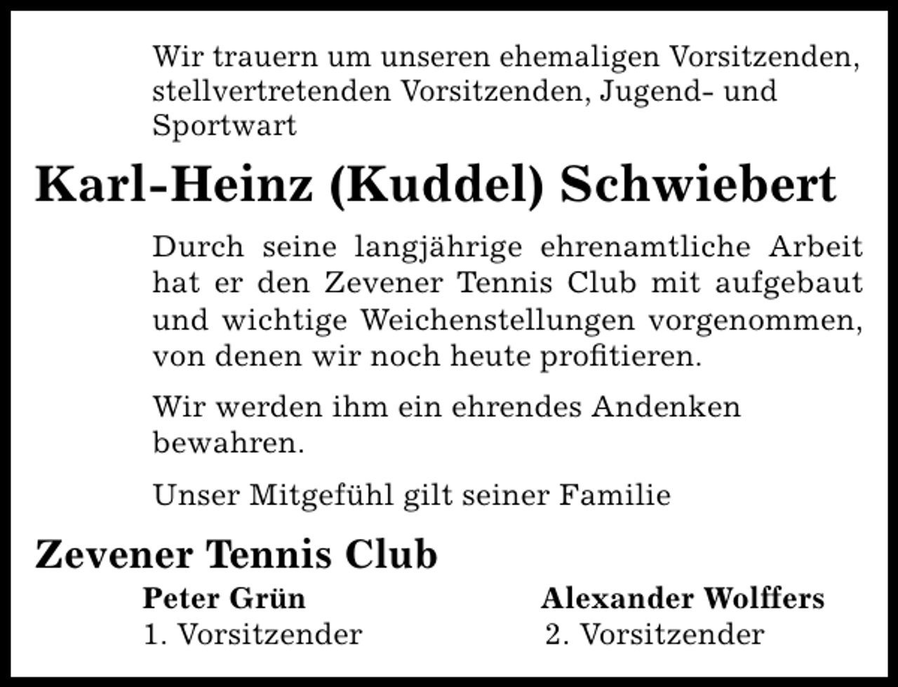 <p>Wir trauern um unseren ehemaligen Vorsitzenden,<br />stellvertretenden Vorsitzenden, Jugend- und<br />Sportwart</p><p>Karl-Heinz (Kuddel) Schwiebert<br />Durch seine langjährige ehrenamtliche Arbeit<br />hat er den Zevener Tennis Club mit aufgebaut<br />und wichtige Weichenstellungen vorgenommen,<br />von denen wir noch heute proﬁtieren.<br />Wir werden ihm ein ehrendes Andenken<br />bewahren.<br />Unser Mitgefühl gilt seiner Familie</p><p>Zevener Tennis Club<br />Peter Grün<br />1. Vorsitzender</p><p>Alexander Wolffers<br />2. Vorsitzender</p>