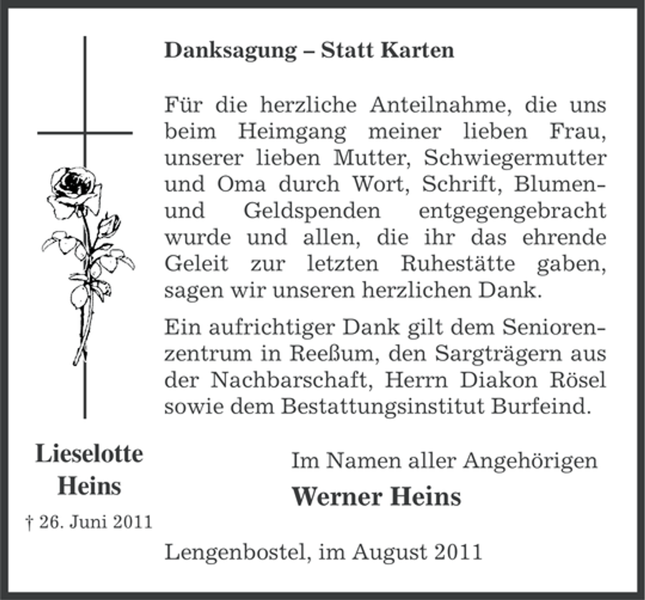 <p>Danksagung – Statt Karten<br />Für die herzliche Anteilnahme, die uns<br />beim Heimgang meiner lieben Frau,<br />unserer lieben Mutter, Schwiegermutter<br />und Oma durch Wort, Schrift, Blumenund<br />Geldspenden<br />entgegengebracht<br />wurde und allen, die ihr das ehrende<br />Geleit zur letzten Ruhestätte gaben,<br />sagen wir unseren herzlichen Dank.<br />Ein aufrichtiger Dank gilt dem Seniorenzentrum in Reeßum, den Sargträgern aus<br />der Nachbarschaft, Herrn Diakon Rösel<br />sowie dem Bestattungsinstitut Burfeind.</p><p>Lieselotte<br />Heins</p><p>Im Namen aller Angehörigen</p><p>Werner Heins</p><p>† 26. Juni 2011</p><p>Lengenbostel, im August 2011</p>