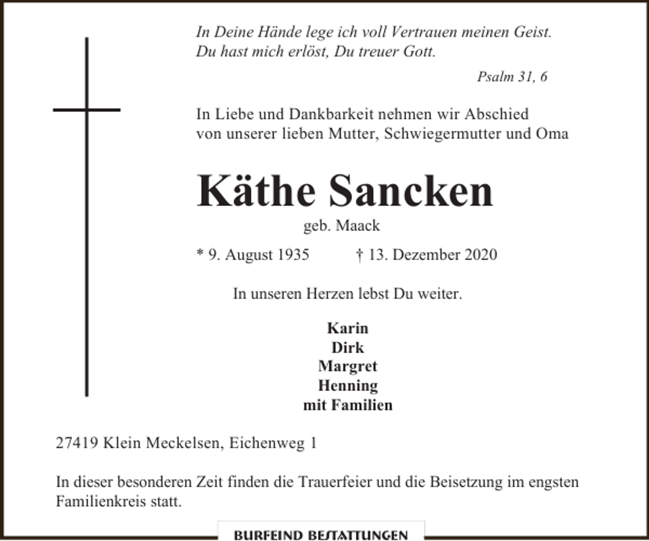 <p>In Deine Hände lege ich voll Vertrauen meinen Geist.<br />Du hast mich erlöst, Du treuer Gott.<br />Psalm 31, 6</p>
<p>In Liebe und Dankbarkeit nehmen wir Abschied<br />von unserer lieben Mutter, Schwiegermutter und Oma</p>
<p>Käthe Sancken<br />geb. Maack</p>
<p>* 9. August 1935</p>
<p>† 13. Dezember 2020</p>
<p>In unseren Herzen lebst Du weiter.<br />Karin<br />Dirk<br />Margret<br />Henning<br />mit Familien<br />27419 Klein Meckelsen, Eichenweg 1<br />In dieser besonderen Zeit finden die Trauerfeier und die Beisetzung im engsten<br />Familienkreis statt.<br />Burfeind Bestattungen</p>