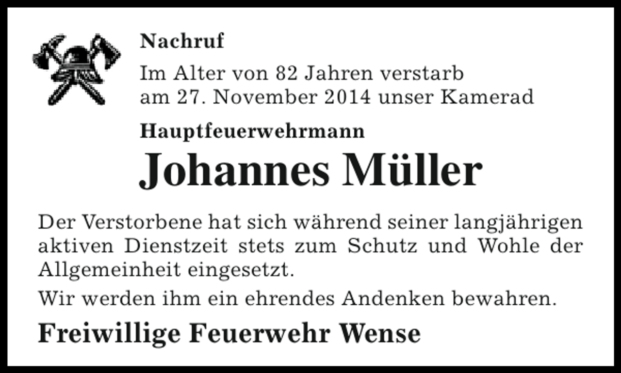 <p>Nachruf<br />Im Alter von 82 Jahren verstarb<br />am 27. November 2014 unser Kamerad<br />Hauptfeuerwehrmann</p><p>Johannes Müller<br />Der Verstorbene hat sich während seiner langjährigen<br />aktiven Dienstzeit stets zum Schutz und Wohle der<br />Allgemeinheit eingesetzt.<br />Wir werden ihm ein ehrendes Andenken bewahren.</p><p>Freiwillige Feuerwehr Wense</p>