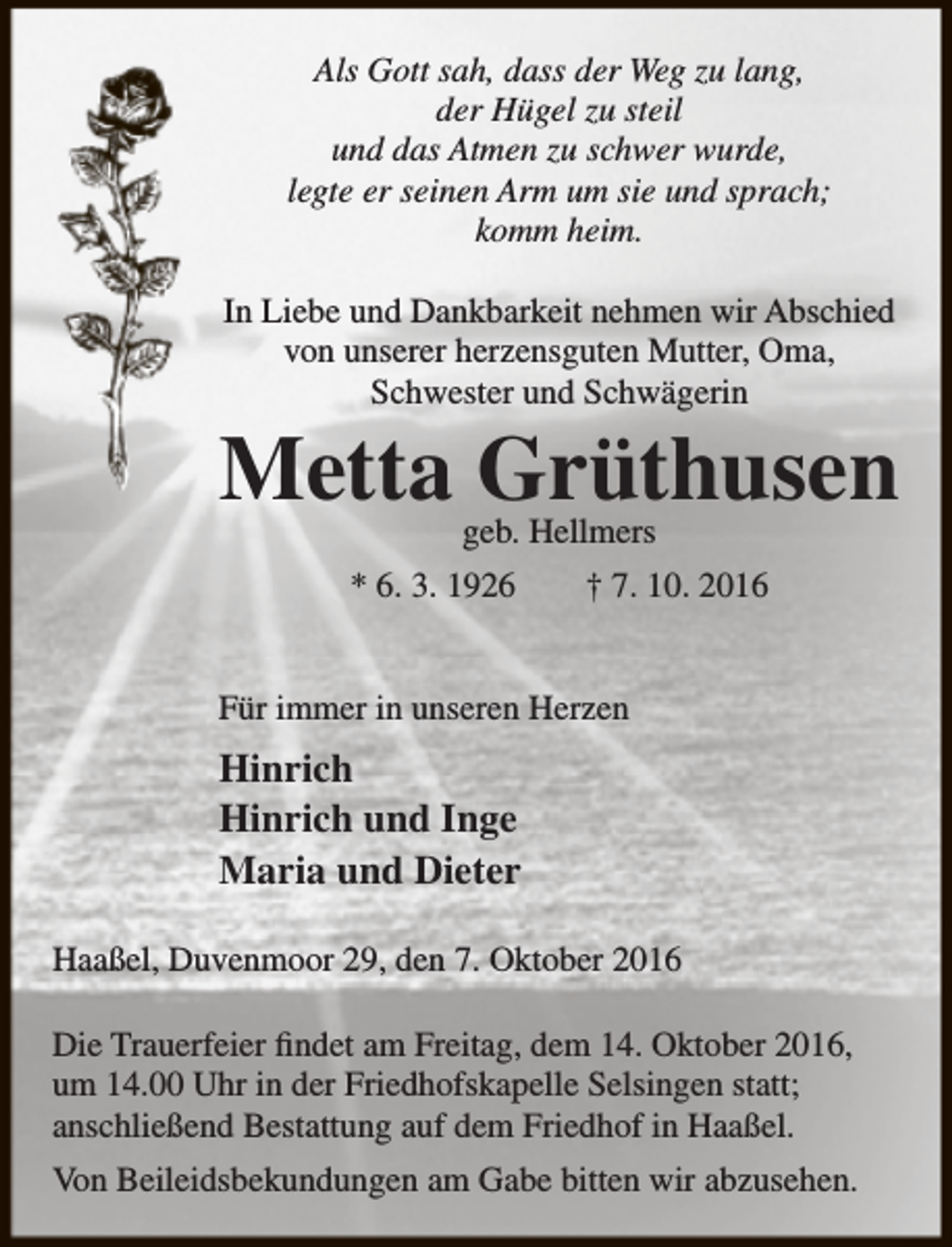 <p>Als Gott sah, dass der Weg zu lang,<br />der Hügel zu steil<br />und das Atmen zu schwer wurde,<br />legte er seinen Arm um sie und sprach;<br />komm heim.<br />In Liebe und Dankbarkeit nehmen wir Abschied<br />von unserer herzensguten Mutter, Oma,<br />Schwester und Schwägerin</p><p>Metta Grüthusen<br />geb. Hellmers</p><p>* 6. 3. 1926</p><p>† 7. 10. 2016</p><p>Für immer in unseren Herzen</p><p>Hinrich<br />Hinrich und Inge<br />Maria und Dieter<br />Haaßel, Duvenmoor 29, den 7. Oktober 2016<br />Die Trauerfeier findet am Freitag, dem 14. Oktober 2016,<br />um 14.00 Uhr in der Friedhofskapelle Selsingen statt;<br />anschließend Bestattung auf dem Friedhof in Haaßel.<br />Von Beileidsbekundungen am Gabe bitten wir abzusehen.</p>