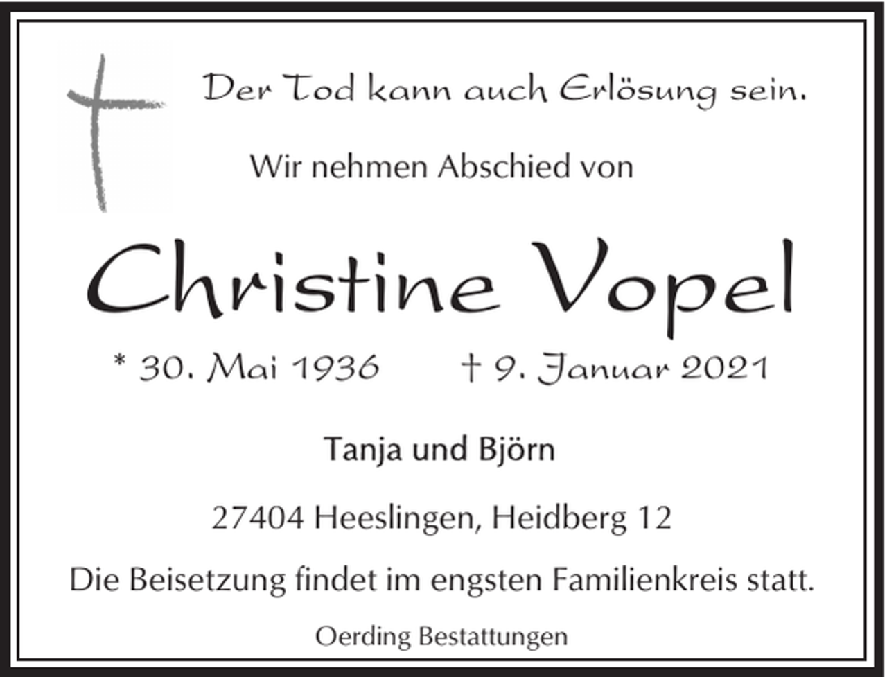<p>Der Tod kann auch Erlösung sein.<br />Wir nehmen Abschied von</p><p>Christine Vopel<br />* 30. Mai 1936</p><p>† 9. Januar 2021</p><p>27404 Heeslingen, Heidberg 12<br />Die Beisetzung findet im engsten Familienkreis statt.<br />Oerding Bestattungen</p>