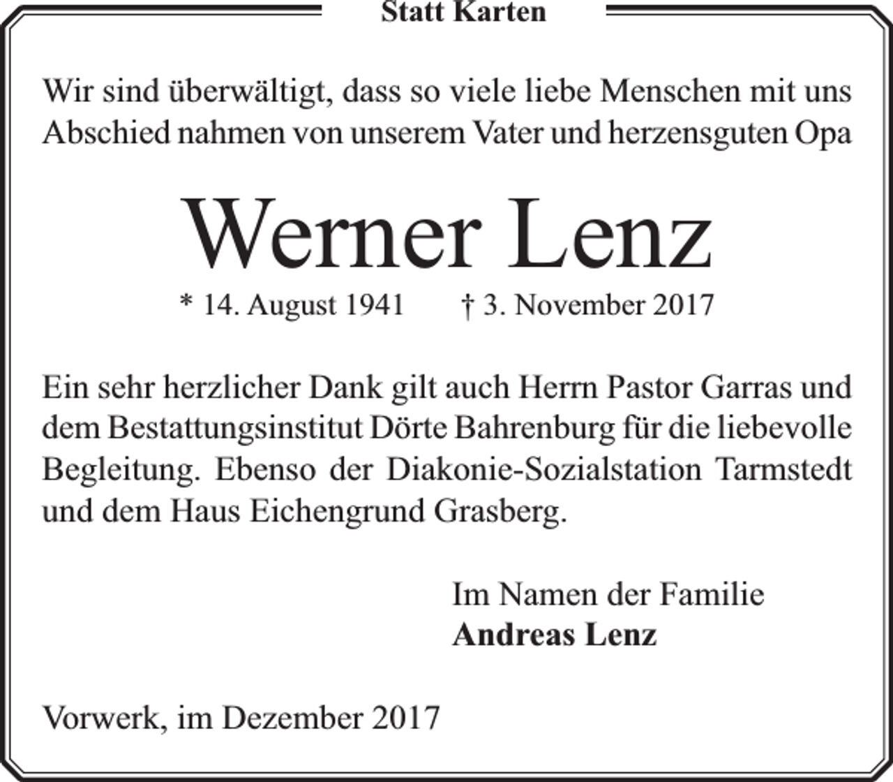 <p>Statt Karten</p><p>Wir sind überwältigt, dass so viele liebe Menschen mit uns<br />Abschied nahmen von unserem Vater und herzensguten Opa</p><p>Werner Lenz</p><p>* 14. August 1941</p><p>† 3. November 2017</p><p>Ein sehr herzlicher Dank gilt auch Herrn Pastor Garras und<br />dem Bestattungsinstitut Dörte Bahrenburg für die liebevolle<br />Begleitung. Ebenso der Diakonie-Sozialstation Tarmstedt<br />und dem Haus Eichengrund Grasberg.<br />Im Namen der Familie<br />Andreas Lenz<br />Vorwerk, im Dezember 2017</p>