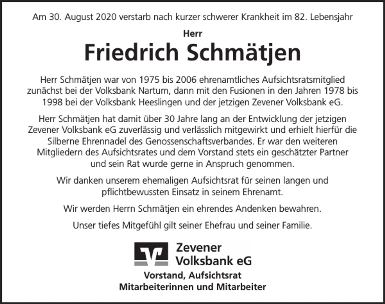 <p>Am 30. August 2020 verstarb nach kurzer schwerer Krankheit im 82. Lebensjahr<br />Herr</p><p>Friedrich Schmätjen<br />Herr Schmätjen war von 1975 bis 2006 ehrenamtliches Aufsichtsratsmitglied<br />zunächst bei der Volksbank Nartum, dann mit den Fusionen in den Jahren 1978 bis<br />1998 bei der Volksbank Heeslingen und der jetzigen Zevener Volksbank eG.<br />Herr Schmätjen hat damit über 30 Jahre lang an der Entwicklung der jetzigen<br />Zevener Volksbank eG zuverlässig und verlässlich mitgewirkt und erhielt hierfür die<br />Silberne Ehrennadel des Genossenschaftsverbandes. Er war den weiteren<br />Mitgliedern des Aufsichtsrates und dem Vorstand stets ein geschätzter Partner<br />und sein Rat wurde gerne in Anspruch genommen.<br />Wir danken unserem ehemaligen Aufsichtsrat für seinen langen und<br />pflichtbewussten Einsatz in seinem Ehrenamt.<br />Wir werden Herrn Schmätjen ein ehrendes Andenken bewahren.<br />Unser tiefes Mitgefühl gilt seiner Ehefrau und seiner Familie.</p><p>Vorstand, Aufsichtsrat<br />Mitarbeiterinnen und Mitarbeiter</p>