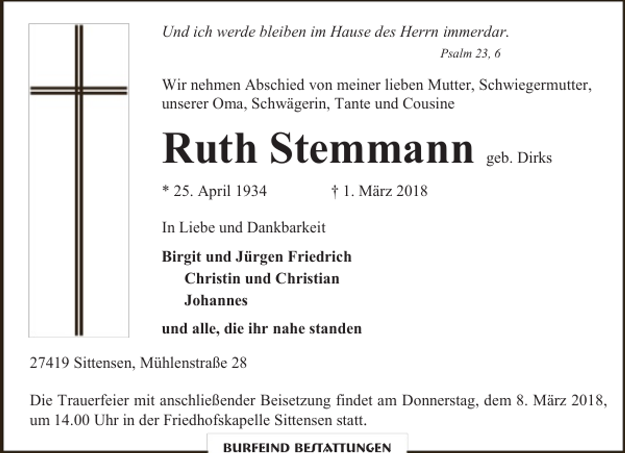 <p>Und ich werde bleiben im Hause des Herrn immerdar.<br />Psalm 23, 6</p><p>Wir nehmen Abschied von meiner lieben Mutter, Schwiegermutter,<br />unserer Oma, Schwägerin, Tante und Cousine</p><p>Ruth Stemmann<br />* 25. April 1934</p><p>geb. Dirks</p><p>† 1. März 2018</p><p>In Liebe und Dankbarkeit<br />Birgit und Jürgen Friedrich<br />Christin und Christian<br />Johannes<br />und alle, die ihr nahe standen<br />27419 Sittensen, Mühlenstraße 28<br />Die Trauerfeier mit anschließender Beisetzung findet am Donnerstag, dem 8. März 2018,<br />um 14.00 Uhr in der Friedhofskapelle Sittensen statt.<br />Burfeind Bestattungen</p>