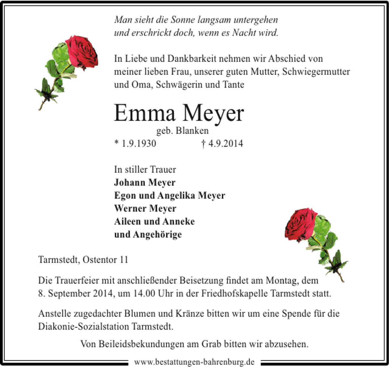 <p>Man sieht die Sonne langsam untergehen<br />und erschrickt doch, wenn es Nacht wird.<br />In Liebe und Dankbarkeit nehmen wir Abschied von<br />meiner lieben Frau, unserer guten Mutter, Schwiegermutter<br />und Oma, Schwägerin und Tante</p><p>EmmaBlanken<br />Meyer<br />geb.<br />* 1.9.1930</p><p>† 4.9.2014</p><p>In stiller Trauer<br />Johann Meyer<br />Egon und Angelika Meyer<br />Werner Meyer<br />Aileen und Anneke<br />und Angehörige<br />Tarmstedt, Ostentor 11<br />n g<br />Die Trauerfeier mit anschließender Beisetzung ﬁndet am Montag, dem<br />8. September 2014, um 14.00 Uhr in der Friedhofskapelle Tarmstedt statt.<br />Anstelle zugedachter Blumen und Kränze bitten wir um eine Spende für die<br />Diakonie-Sozialstation Tarmstedt.<br />Von Beileidsbekundungen am Grab bitten wir abzusehen.<br />www.bestattungen-bahrenburg.de</p>