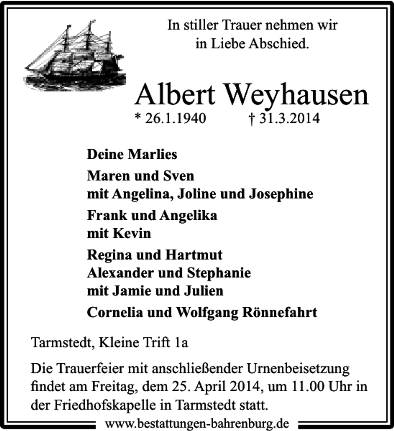 <p>In stiller Trauer nehmen wir<br />in Liebe Abschied.</p><p>Albert Weyhausen<br />* 26.1.1940</p><p>† 31.3.2014</p><p>Deine Marlies<br />Maren und Sven<br />mit Angelina, Joline und Josephine<br />Frank und Angelika<br />mit Kevin<br />Regina und Hartmut<br />Alexander und Stephanie<br />mit Jamie und Julien<br />Cornelia und Wolfgang Rönnefahrt<br />Tarmstedt, Kleine Trift 1a<br />Die Trauerfeier mit anschließender Urnenbeisetzung<br />ﬁndet am Freitag, dem 25. April 2014, um 11.00 Uhr in<br />der Friedhofskapelle in Tarmstedt statt.<br />www.bestattungen-bahrenburg.de</p>