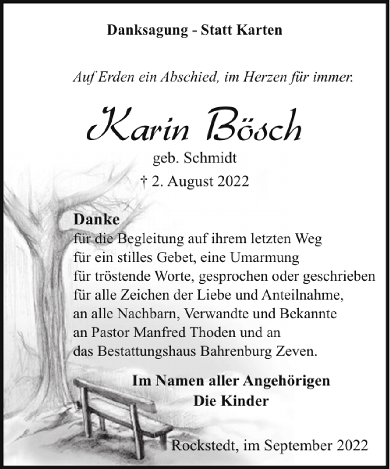 <p>Danksagung - Statt Karten<br />Auf Erden ein Abschied, im Herzen für immer.</p><p>Karin Bösch<br />geb. Schmidt<br />† 2. August 2022</p><p>Danke</p><p>für die Begleitung auf ihrem letzten Weg<br />für ein stilles Gebet, eine Umarmung<br />für tröstende Worte, gesprochen oder geschrieben<br />für alle Zeichen der Liebe und Anteilnahme,<br />an alle Nachbarn, Verwandte und Bekannte<br />an Pastor Manfred Thoden und an<br />das Bestattungshaus Bahrenburg Zeven.</p><p>Im Namen aller Angehörigen<br />Die Kinder<br />Rockstedt, im September 2022</p>