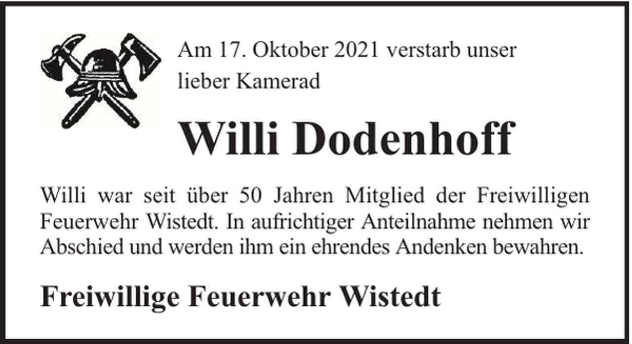 <p>Am 17. Oktober 2021 verstarb unser<br />lieber Kamerad</p><p>Willi Dodenhoff<br />Willi war seit über 50 Jahren Mitglied der Freiwilligen<br />Feuerwehr Wistedt. In aufrichtiger Anteilnahme nehmen wir<br />Abschied und werden ihm ein ehrendes Andenken bewahren.</p><p>Freiwillige Feuerwehr Wistedt</p>