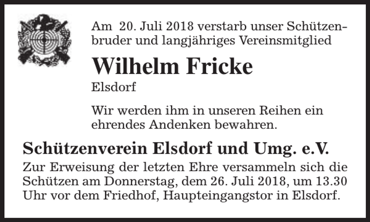 <p>Am 20. Juli 2018 verstarb unser Schützenbruder und langjähriges Vereinsmitglied</p><p>Wilhelm Fricke<br />Elsdorf</p><p>Wir werden ihm in unseren Reihen ein<br />ehrendes Andenken bewahren.</p><p>Schützenverein Elsdorf und Umg. e.V.</p><p>Zur Erweisung der letzten Ehre versammeln sich die<br />Schützen am Donnerstag, dem 26. Juli 2018, um 13.30<br />Uhr vor dem Friedhof, Haupteingangstor in Elsdorf.</p>