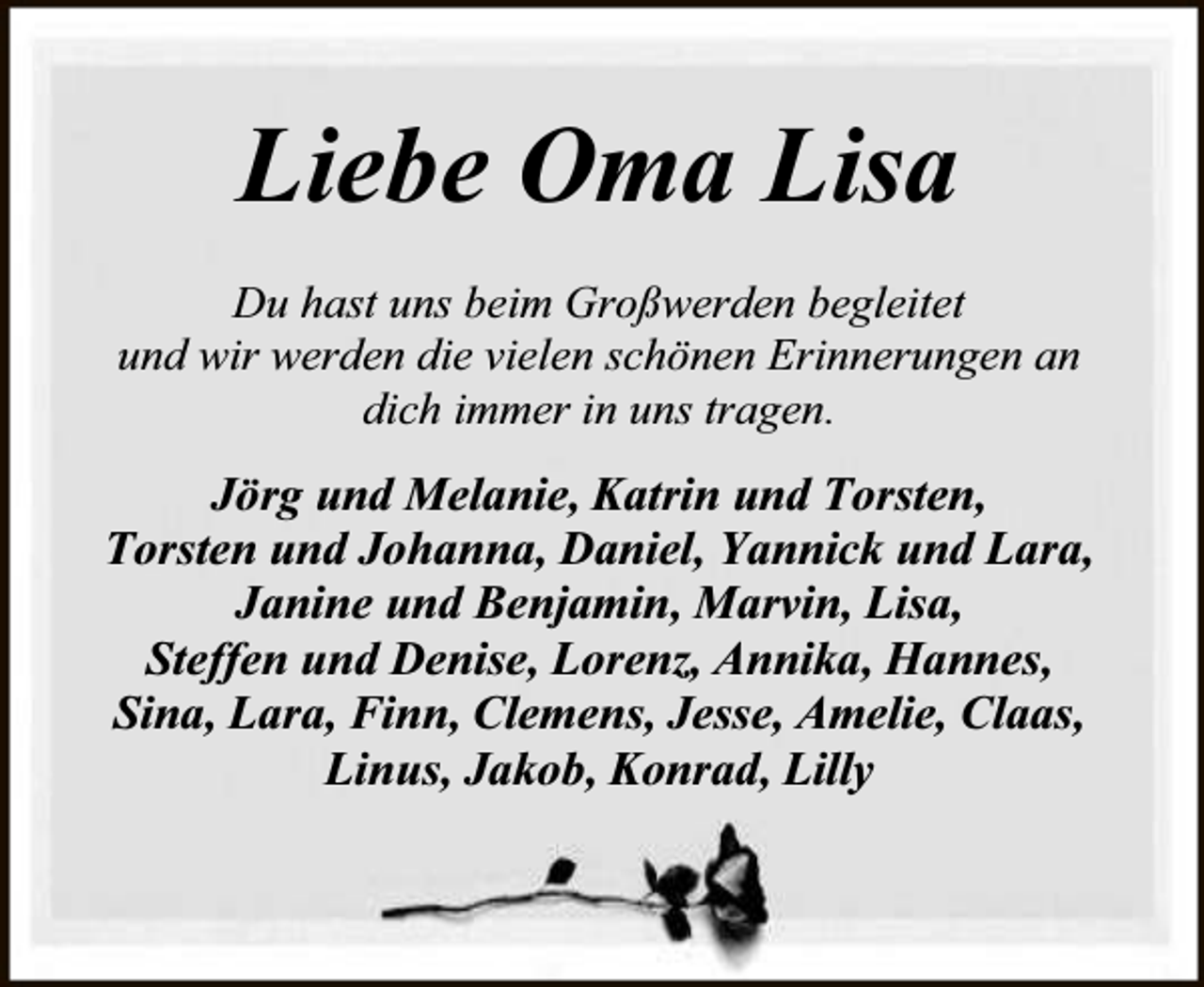 <p>Liebe Oma Lisa<br />Du hast uns beim Großwerden begleitet<br />und wir werden die vielen schönen Erinnerungen an<br />dich immer in uns tragen.</p><p>Jörg und Melanie, Katrin und Torsten,<br />Torsten und Johanna, Daniel, Yannick und Lara,<br />Janine und Benjamin, Marvin, Lisa,<br />Steffen und Denise, Lorenz, Annika, Hannes,<br />Sina, Lara, Finn, Clemens, Jesse, Amelie, Claas,<br />Linus, Jakob, Konrad, Lilly</p>
