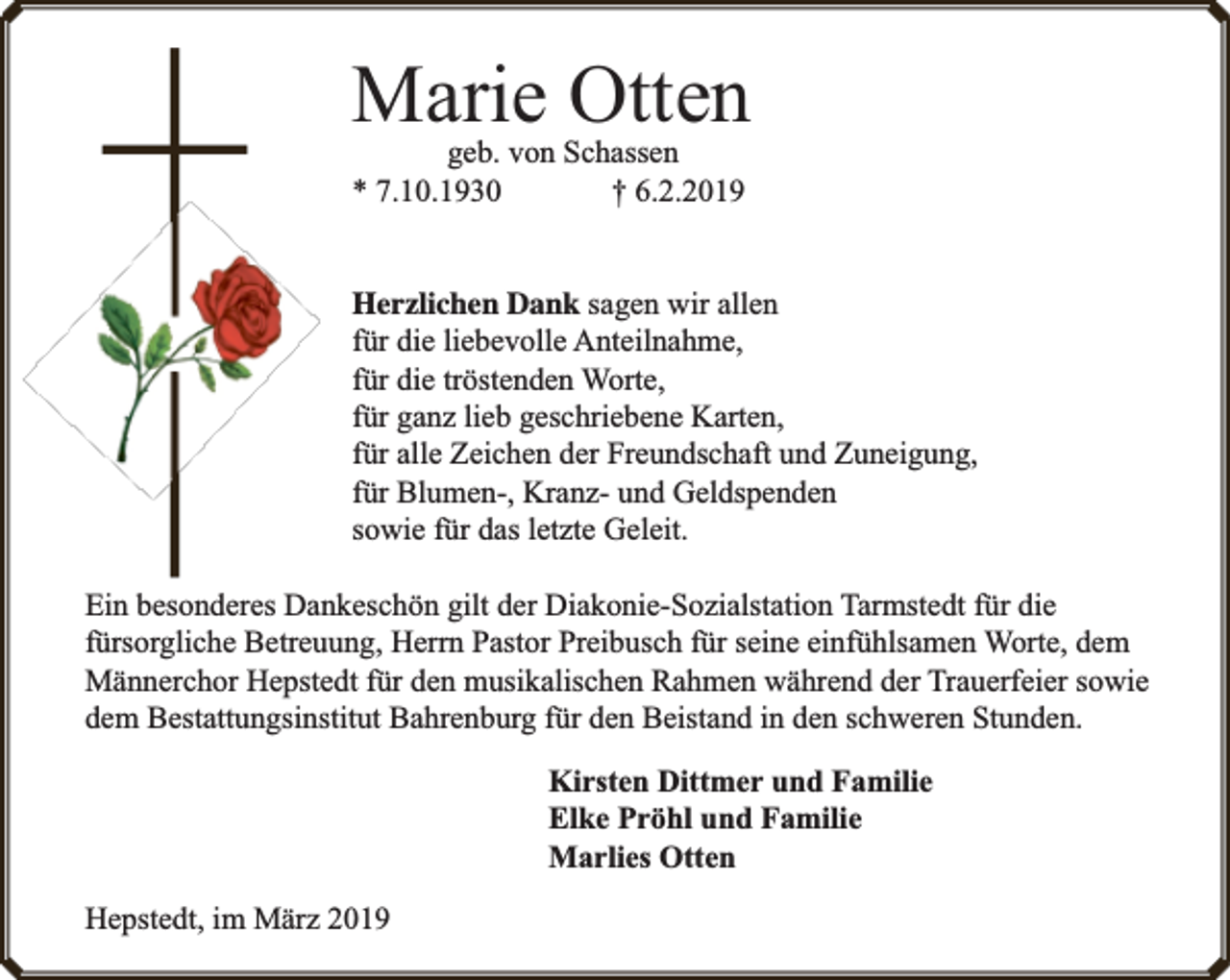 <p>Marie Otten<br />geb. von Schassen<br />* 7.10.1930<br />† 6.2.2019</p><p>Herzlichen Dank sagen wir allen<br />für die liebevolle Anteilnahme,<br />für die tröstenden Worte,<br />für ganz lieb geschriebene Karten,<br />für alle Zeichen der Freundschaft und Zuneigung,<br />für Blumen-, Kranz- und Geldspenden<br />sowie für das letzte Geleit.<br />Ein besonderes Dankeschön gilt der Diakonie-Sozialstation Tarmstedt für die<br />fürsorgliche Betreuung, Herrn Pastor Preibusch für seine einfühlsamen Worte, dem<br />Männerchor Hepstedt für den musikalischen Rahmen während der Trauerfeier sowie<br />dem Bestattungsinstitut Bahrenburg für den Beistand in den schweren Stunden.<br />Kirsten Dittmer und Familie<br />Elke Pröhl und Familie<br />Marlies Otten<br />Hepstedt, im März 2019</p>