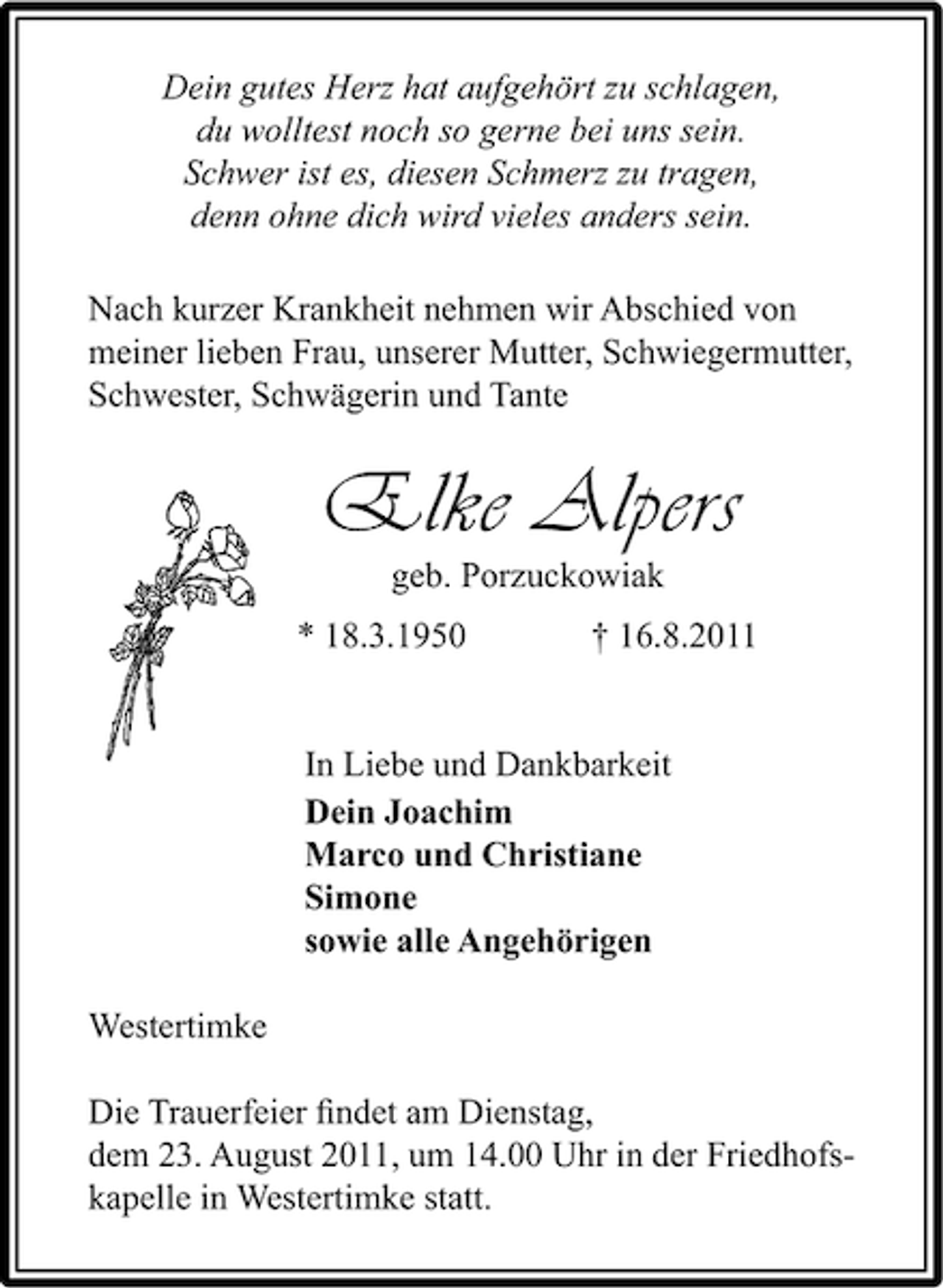 <p>Dein gutes Herz hat aufgehört zu schlagen,<br />du wolltest noch so gerne bei uns sein.<br />Schwer ist es, diesen Schmerz zu tragen,<br />denn ohne dich wird vieles anders sein.<br />Nach kurzer Krankheit nehmen wir Abschied von<br />meiner lieben Frau, unserer Mutter, Schwiegermutter,<br />Schwester, Schwägerin und Tante</p><p>Elke Alpers<br />geb. Porzuckowiak</p><p>* 18.3.1950</p><p>† 16.8.2011</p><p>In Liebe und Dankbarkeit<br />Dein Joachim<br />Marco und Christiane<br />Simone<br />sowie alle Angehörigen<br />Westertimke<br />Die Trauerfeier ﬁndet am Dienstag,<br />dem 23. August 2011, um 14.00 Uhr in der Friedhofskapelle in Westertimke statt.</p>