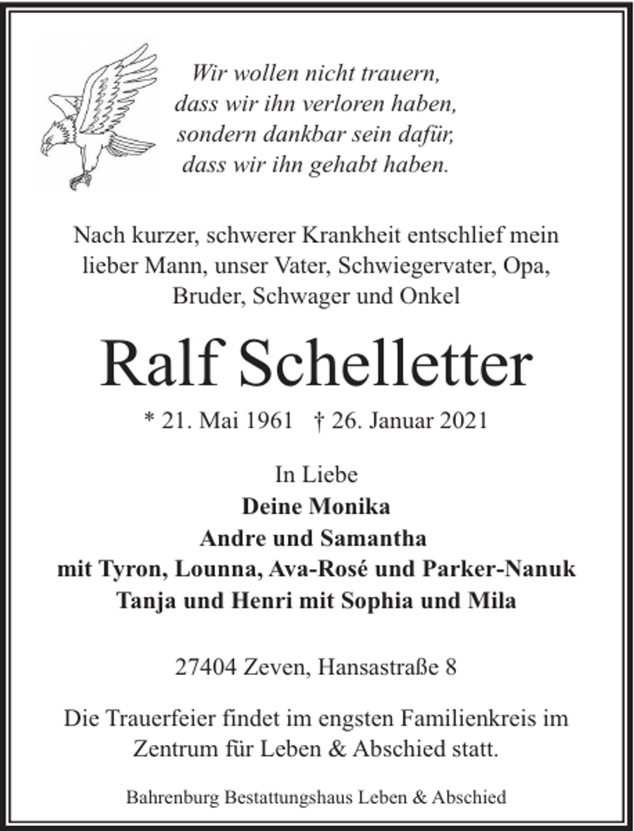 <p>Wir wollen nicht trauern,<br />dass wir ihn verloren haben,<br />sondern dankbar sein dafür,<br />dass wir ihn gehabt haben.<br />Nach kurzer, schwerer Krankheit entschlief mein<br />lieber Mann, unser Vater, Schwiegervater, Opa,<br />Bruder, Schwager und Onkel</p><p>Ralf Schelletter<br />* 21. Mai 1961 † 26. Januar 2021</p><p>In Liebe<br />Deine Monika<br />Andre und Samantha<br />mit Tyron, Lounna, Ava-Rosé und Parker-Nanuk<br />Tanja und Henri mit Sophia und Mila<br />27404 Zeven, Hansastraße 8<br />Die Trauerfeier findet im engsten Familienkreis im<br />Zentrum für Leben &amp; Abschied statt.<br />Bahrenburg Bestattungshaus Leben &amp; Abschied</p>