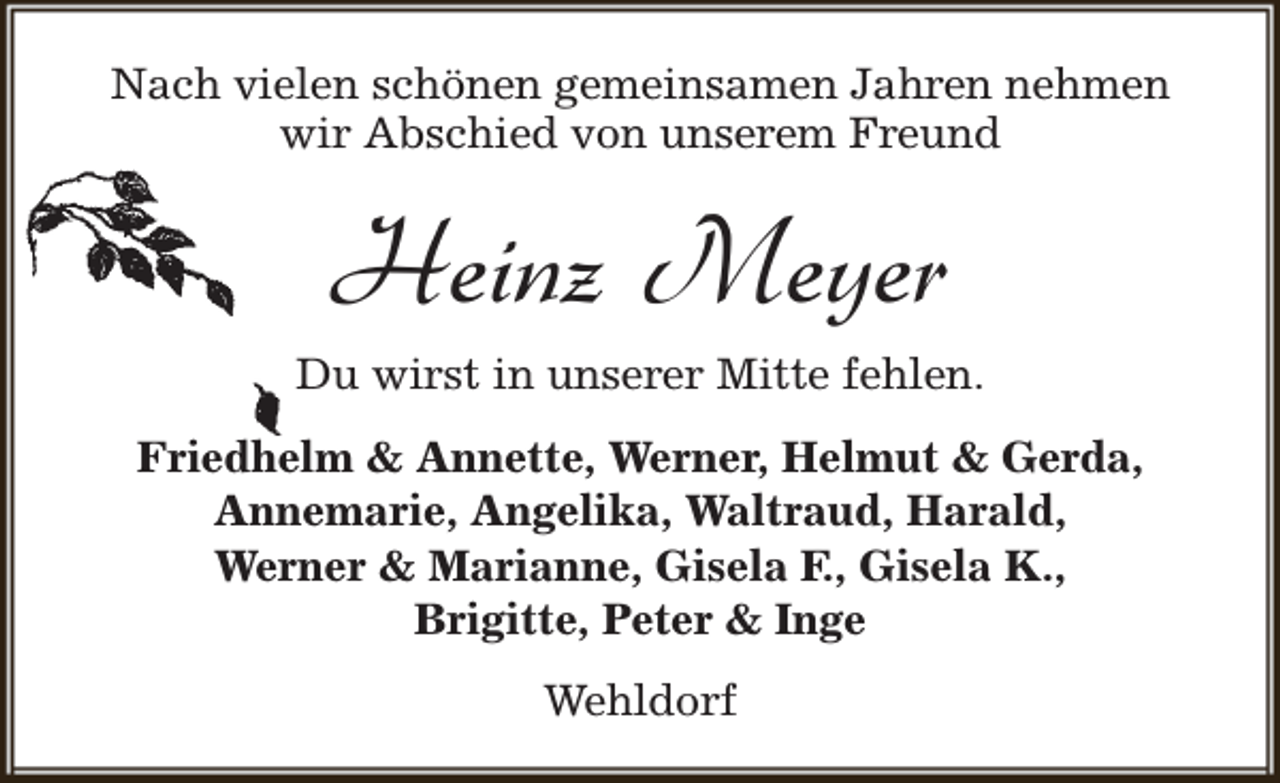 <p>Nach vielen schönen gemeinsamen Jahren nehmen<br />wir Abschied von unserem Freund</p><p>Heinz Meyer<br />Du wirst in unserer Mitte fehlen.<br />Friedhelm &amp; Annette, Werner, Helmut &amp; Gerda,<br />Annemarie, Angelika, Waltraud, Harald,<br />Werner &amp; Marianne, Gisela F., Gisela K.,<br />Brigitte, Peter &amp; Inge<br />Wehldorf</p>
