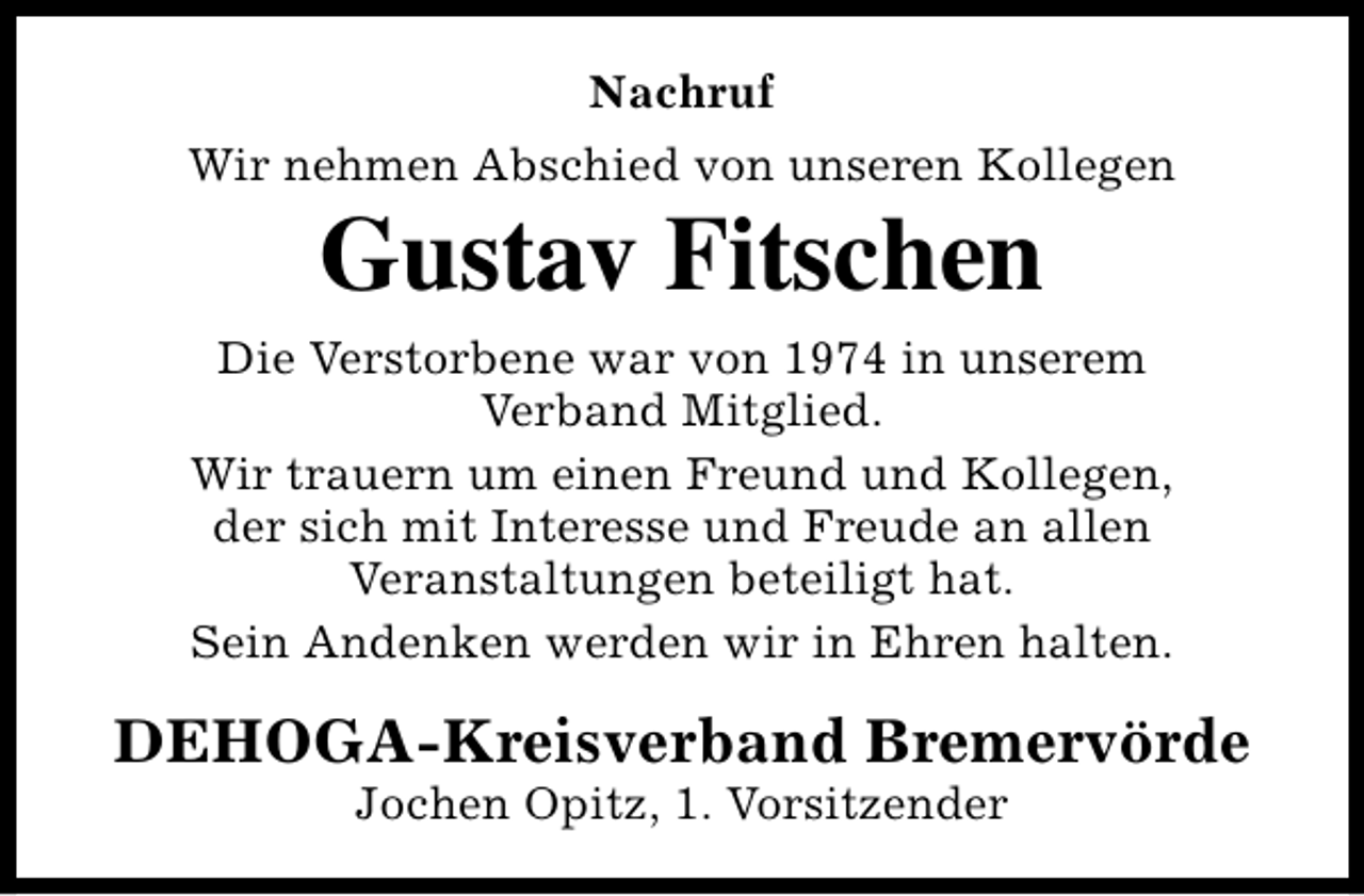 <p>Nachruf<br />Wir nehmen Abschied von unseren Kollegen</p><p>Gustav Fitschen</p><p>Die Verstorbene war von 1974 in unserem<br />Verband Mitglied.<br />Wir trauern um einen Freund und Kollegen,<br />der sich mit Interesse und Freude an allen<br />Veranstaltungen beteiligt hat.<br />Sein Andenken werden wir in Ehren halten.</p><p>DEHOGA-Kreisverband Bremervörde<br />Jochen Opitz, 1. Vorsitzender</p>