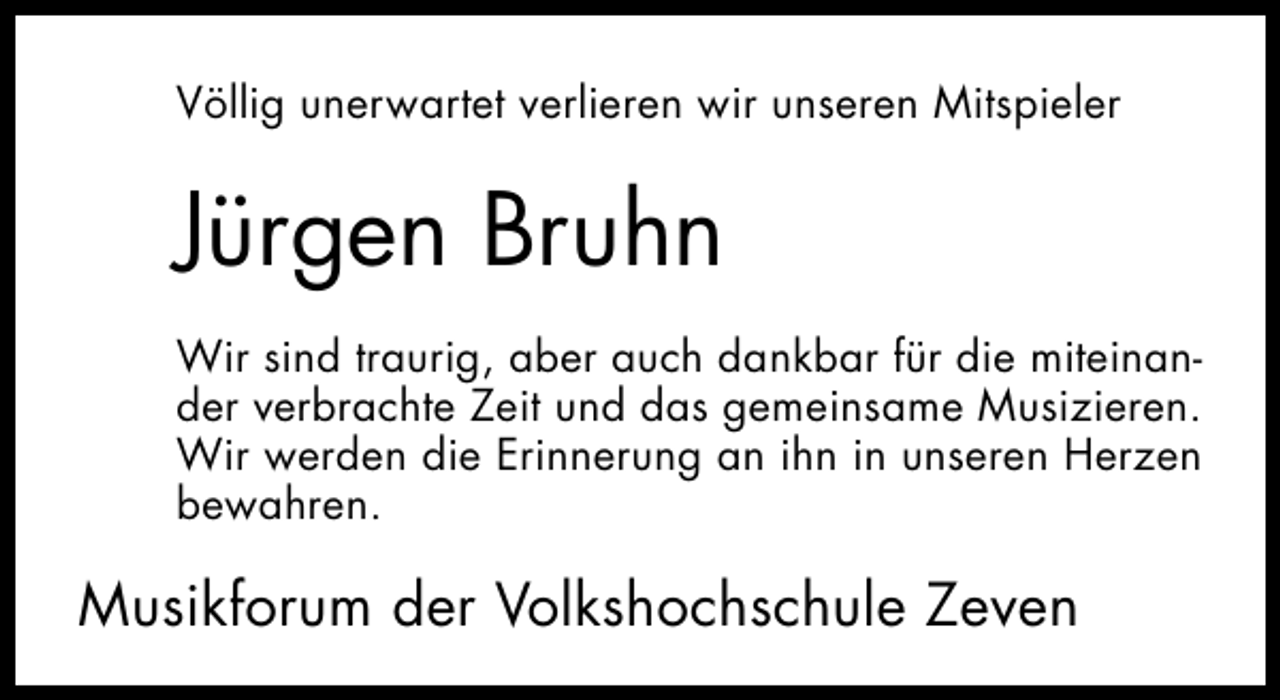 <p>Völlig unerwartet verlieren wir unseren Mitspieler</p><p>Jürgen Bruhn<br />Wir sind traurig, aber auch dankbar für die miteinander verbrachte Zeit und das gemeinsame Musizieren.<br />Wir werden die Erinnerung an ihn in unseren Herzen<br />bewahren.</p><p>Musikforum der Volkshochschule Zeven</p>
