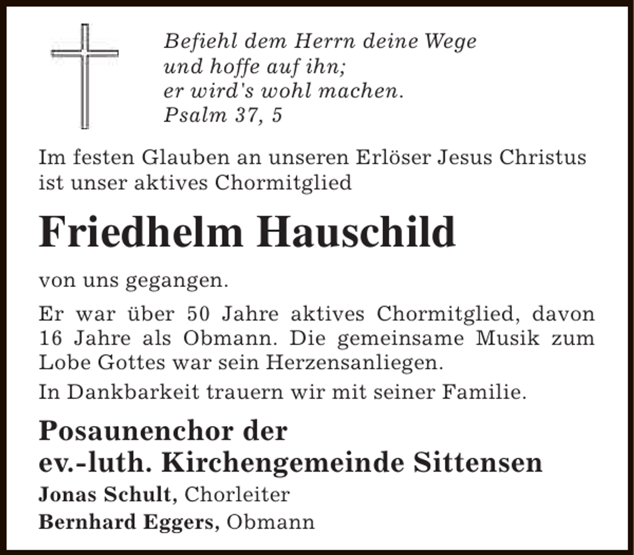 <p>Befiehl dem Herrn deine Wege<br />und hoffe auf ihn;<br />er wird's wohl machen.<br />Psalm 37, 5<br />Im festen Glauben an unseren Erlöser Jesus Christus<br />ist unser aktives Chormitglied</p><p>Friedhelm Hauschild<br />von uns gegangen.<br />Er war über 50 Jahre aktives Chormitglied, davon<br />16 Jahre als Obmann. Die gemeinsame Musik zum<br />Lobe Gottes war sein Herzensanliegen.<br />In Dankbarkeit trauern wir mit seiner Familie.</p><p>Posaunenchor der<br />ev.-luth. Kirchengemeinde Sittensen<br />Jonas Schult, Chorleiter<br />Bernhard Eggers, Obmann</p>