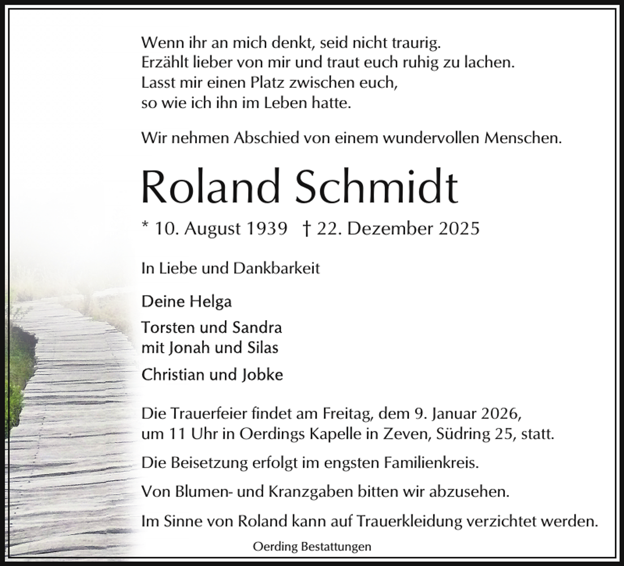 <p>Wenn ihr an mich denkt, seid nicht traurig.<br />Erzählt lieber von mir und traut euch ruhig zu lachen.<br />Lasst mir einen Platz zwischen euch,<br />so wie ich ihn im Leben hatte.<br />Wir nehmen Abschied von einem wundervollen Menschen.</p><p>Roland Schmidt</p><p>* 10. August 1939 † 22. Dezember 2025</p><p>In Liebe und Dankbarkeit</p><p>Die Trauerfeier findet am Freitag, dem 9. Januar 2026,<br />um 11 Uhr in Oerdings Kapelle in Zeven, Südring 25, statt.<br />Die Beisetzung erfolgt im engsten Familienkreis.<br />Von Blumen- und Kranzgaben bitten wir abzusehen.<br />Im Sinne von Roland kann auf Trauerkleidung verzichtet werden.<br />Oerding Bestattungen</p>