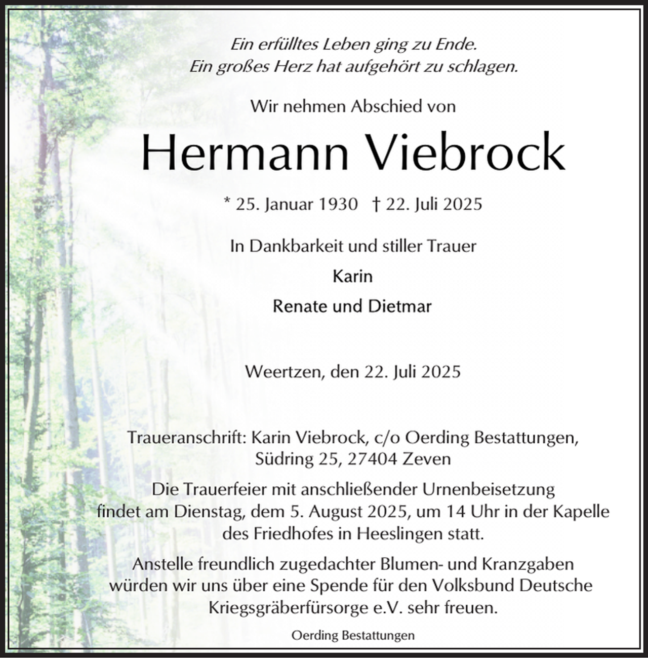 <p>Ein erfülltes Leben ging zu Ende.<br />Ein großes Herz hat aufgehört zu schlagen.<br />Wir nehmen Abschied von</p><p>Hermann Viebrock<br />* 25. Januar 1930 † 22. Juli 2025<br />In Dankbarkeit und stiller Trauer</p><p>Weertzen, den 22. Juli 2025<br />Traueranschrift: Karin Viebrock, c/o Oerding Bestattungen,<br />Südring 25, 27404 Zeven<br />Die Trauerfeier mit anschließender Urnenbeisetzung<br />findet am Dienstag, dem 5. August 2025, um 14 Uhr in der Kapelle<br />des Friedhofes in Heeslingen statt.<br />Anstelle freundlich zugedachter Blumen- und Kranzgaben<br />würden wir uns über eine Spende für den Volksbund Deutsche<br />Kriegsgräberfürsorge e.V. sehr freuen.<br />Oerding Bestattungen</p>