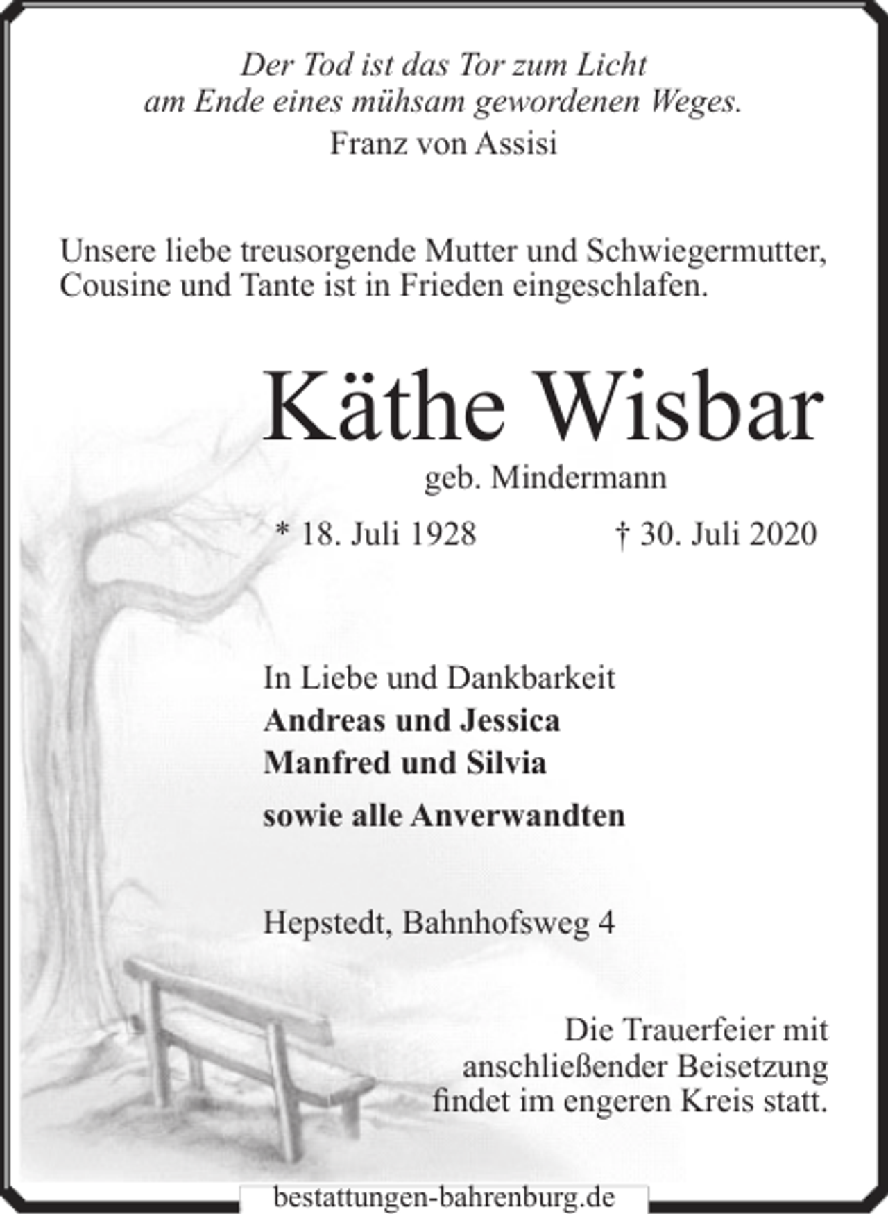 <p>Der Tod ist das Tor zum Licht<br />am Ende eines mühsam gewordenen Weges.<br />Franz von Assisi<br />Unsere liebe treusorgende Mutter und Schwiegermutter,<br />Cousine und Tante ist in Frieden eingeschlafen.</p><p>Käthe Wisbar<br />geb. Mindermann</p><p>* 18. Juli 1928</p><p>† 30. Juli 2020</p><p>In Liebe und Dankbarkeit<br />Andreas und Jessica<br />Manfred und Silvia<br />sowie alle Anverwandten<br />Hepstedt, Bahnhofsweg 4<br />Die Trauerfeier mit<br />anschließender Beisetzung<br />findet im engeren Kreis statt.<br />bestattungen-bahrenburg.de</p>