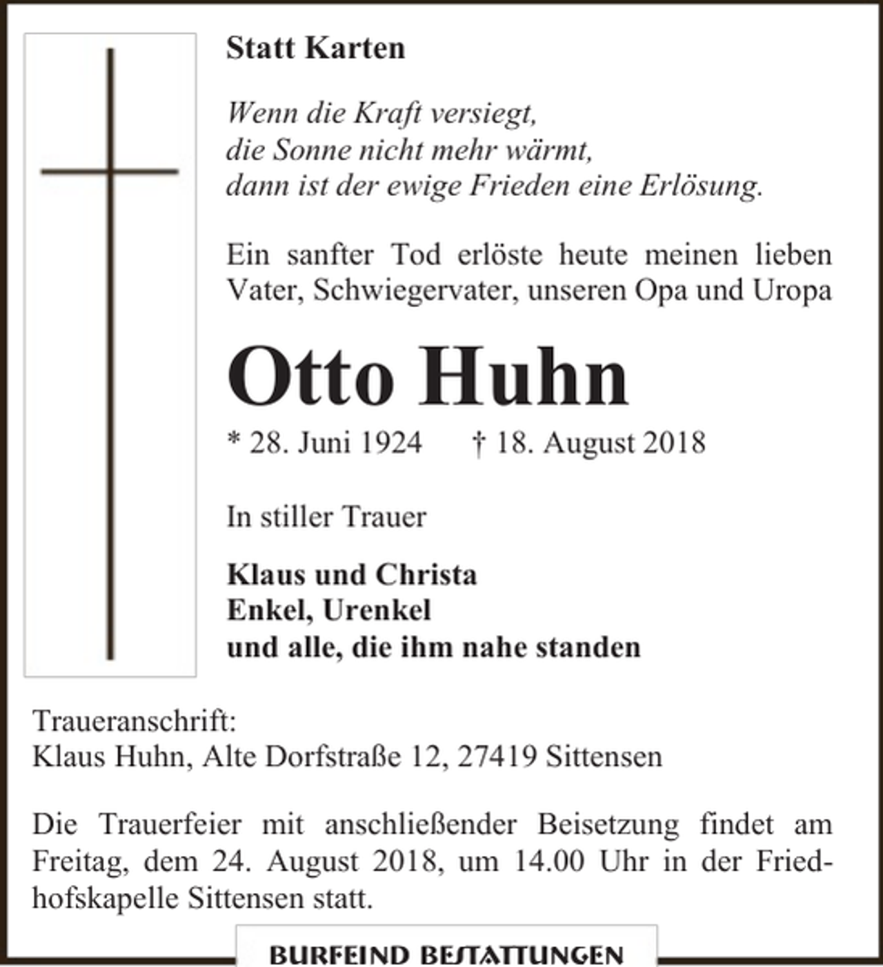 <p>Statt Karten<br />Wenn die Kraft versiegt,<br />die Sonne nicht mehr wärmt,<br />dann ist der ewige Frieden eine Erlösung.<br />Ein sanfter Tod erlöste heute meinen lieben<br />Vater, Schwiegervater, unseren Opa und Uropa</p><p>Otto Huhn<br />* 28. Juni 1924</p><p>† 18. August 2018</p><p>In stiller Trauer<br />Klaus und Christa<br />Enkel, Urenkel<br />und alle, die ihm nahe standen<br />Traueranschrift:<br />Klaus Huhn, Alte Dorfstraße 12, 27419 Sittensen<br />Die Trauerfeier mit anschließender Beisetzung findet am<br />Freitag, dem 24. August 2018, um 14.00 Uhr in der Friedhofskapelle Sittensen statt.<br />Burfeind Bestattungen</p>
