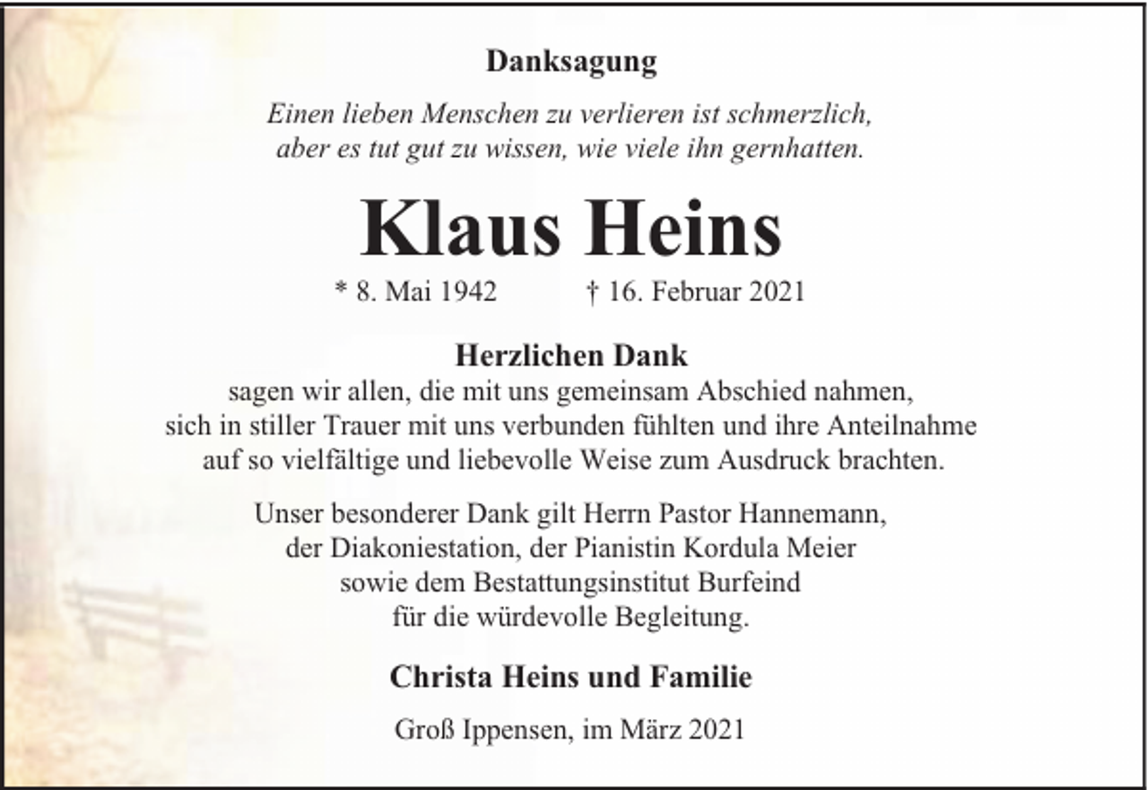 <p>Danksagung<br />Einen lieben Menschen zu verlieren ist schmerzlich,<br />aber es tut gut zu wissen, wie viele ihn gernhatten.</p><p>Klaus Heins</p><p>* 8. Mai 1942</p><p>† 16. Februar 2021</p><p>Herzlichen Dank</p><p>sagen wir allen, die mit uns gemeinsam Abschied nahmen,<br />sich in stiller Trauer mit uns verbunden fühlten und ihre Anteilnahme<br />auf so vielfältige und liebevolle Weise zum Ausdruck brachten.<br />Unser besonderer Dank gilt Herrn Pastor Hannemann,<br />der Diakoniestation, der Pianistin Kordula Meier<br />sowie dem Bestattungsinstitut Burfeind<br />für die würdevolle Begleitung.</p><p>Christa Heins und Familie<br />Groß Ippensen, im März 2021</p>