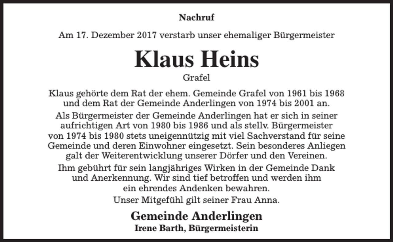 <p>Nachruf<br />Am 17. Dezember 2017 verstarb unser ehemaliger Bürgermeister</p><p>Klaus Heins<br />Grafel</p><p>Klaus gehörte dem Rat der ehem. Gemeinde Grafel von 1961 bis 1968<br />und dem Rat der Gemeinde Anderlingen von 1974 bis 2001 an.<br />Als Bürgermeister der Gemeinde Anderlingen hat er sich in seiner<br />aufrichtigen Art von 1980 bis 1986 und als stellv. Bürgermeister<br />von 1974 bis 1980 stets uneigennützig mit viel Sachverstand für seine<br />Gemeinde und deren Einwohner eingesetzt. Sein besonderes Anliegen<br />galt der Weiterentwicklung unserer Dörfer und den Vereinen.<br />Ihm gebührt für sein langjähriges Wirken in der Gemeinde Dank<br />und Anerkennung. Wir sind tief betroffen und werden ihm<br />ein ehrendes Andenken bewahren.<br />Unser Mitgefühl gilt seiner Frau Anna.</p><p>Gemeinde Anderlingen<br />Irene Barth, Bürgermeisterin</p>