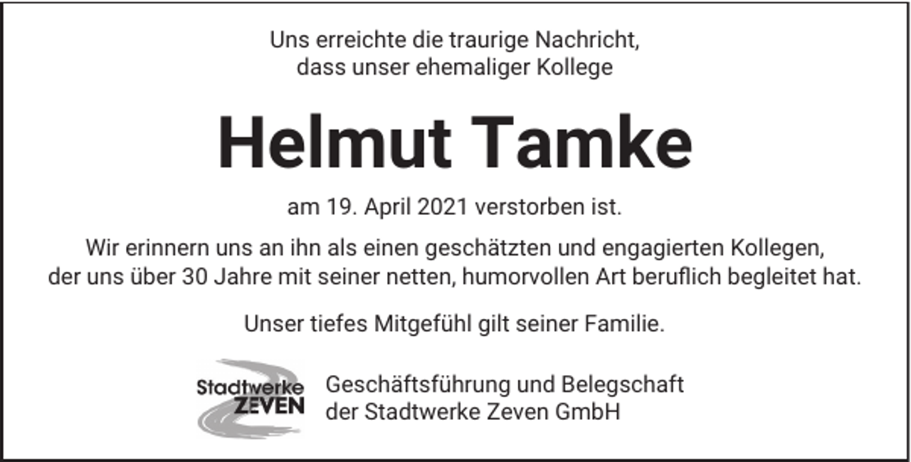<p>Uns erreichte die traurige Nachricht,<br />dass unser ehemaliger Kollege</p><p>Helmut Tamke<br />am 19. April 2021 verstorben ist.<br />Wir erinnern uns an ihn als einen geschätzten und engagierten Kollegen,<br />der uns über 30 Jahre mit seiner netten, humorvollen Art beruﬂich begleitet hat.<br />Unser tiefes Mitgefühl gilt seiner Familie.<br />Geschäftsführung und Belegschaft<br />der Stadtwerke Zeven GmbH</p>