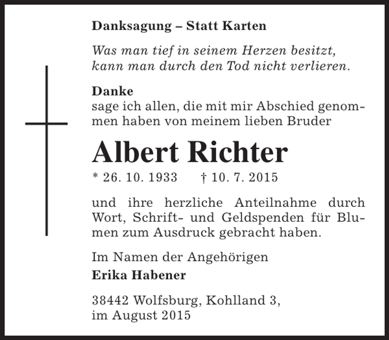 <p>Danksagung – Statt Karten<br />Was man tief in seinem Herzen besitzt,<br />kann man durch den Tod nicht verlieren.<br />Danke<br />sage ich allen, die mit mir Abschied genommen haben von meinem lieben Bruder</p><p>Albert Richter</p><p>* 26. 10. 1933</p><p>† 10. 7. 2015</p><p>und ihre herzliche Anteilnahme durch<br />Wort, Schrift- und Geldspenden für Blumen zum Ausdruck gebracht haben.<br />Im Namen der Angehörigen<br />Erika Habener<br />38442 Wolfsburg, Kohlland 3,<br />im August 2015</p>