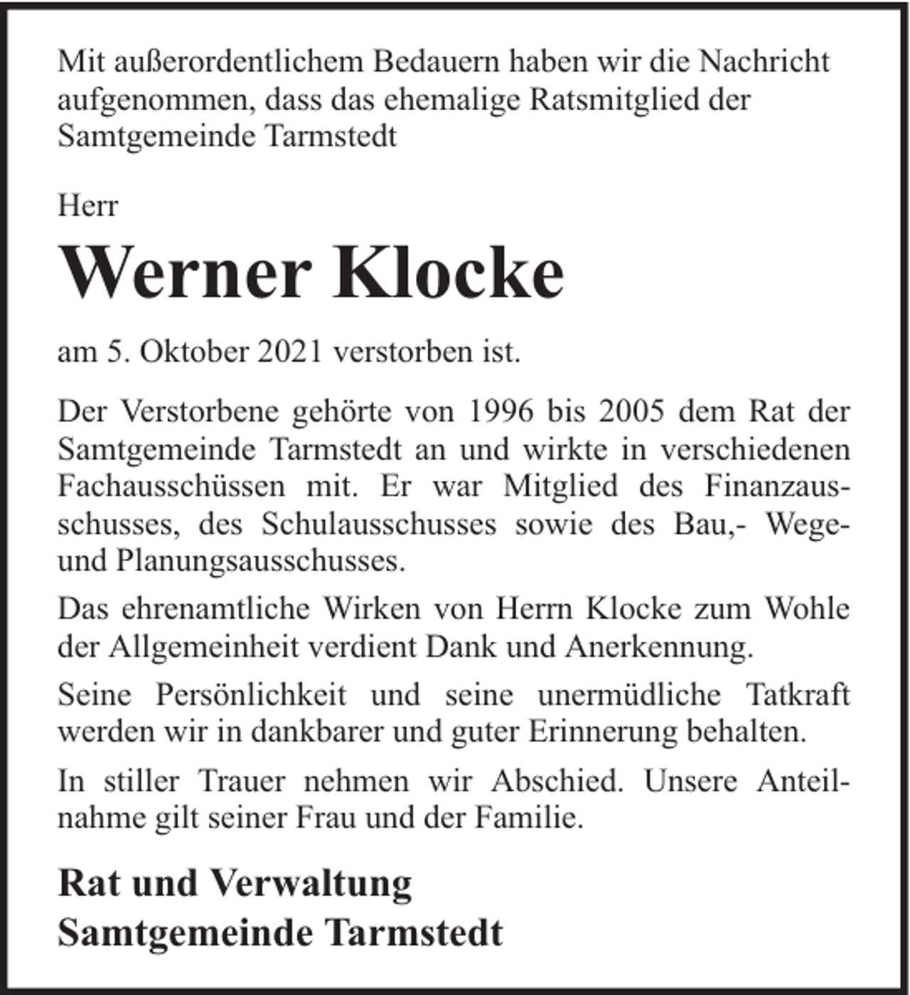 <p>Mit außerordentlichem Bedauern haben wir die Nachricht<br />aufgenommen, dass das ehemalige Ratsmitglied der<br />Samtgemeinde Tarmstedt<br />Herr</p><p>Werner Klocke<br />am 5. Oktober 2021 verstorben ist.<br />Der Verstorbene gehörte von 1996 bis 2005 dem Rat der<br />Samtgemeinde Tarmstedt an und wirkte in verschiedenen<br />Fachausschüssen mit. Er war Mitglied des Finanzausschusses, des Schulausschusses sowie des Bau,- Wegeund Planungsausschusses.<br />Das ehrenamtliche Wirken von Herrn Klocke zum Wohle<br />der Allgemeinheit verdient Dank und Anerkennung.<br />Seine Persönlichkeit und seine unermüdliche Tatkraft<br />werden wir in dankbarer und guter Erinnerung behalten.<br />In stiller Trauer nehmen wir Abschied. Unsere Anteilnahme gilt seiner Frau und der Familie.</p><p>Rat und Verwaltung<br />Samtgemeinde Tarmstedt</p>