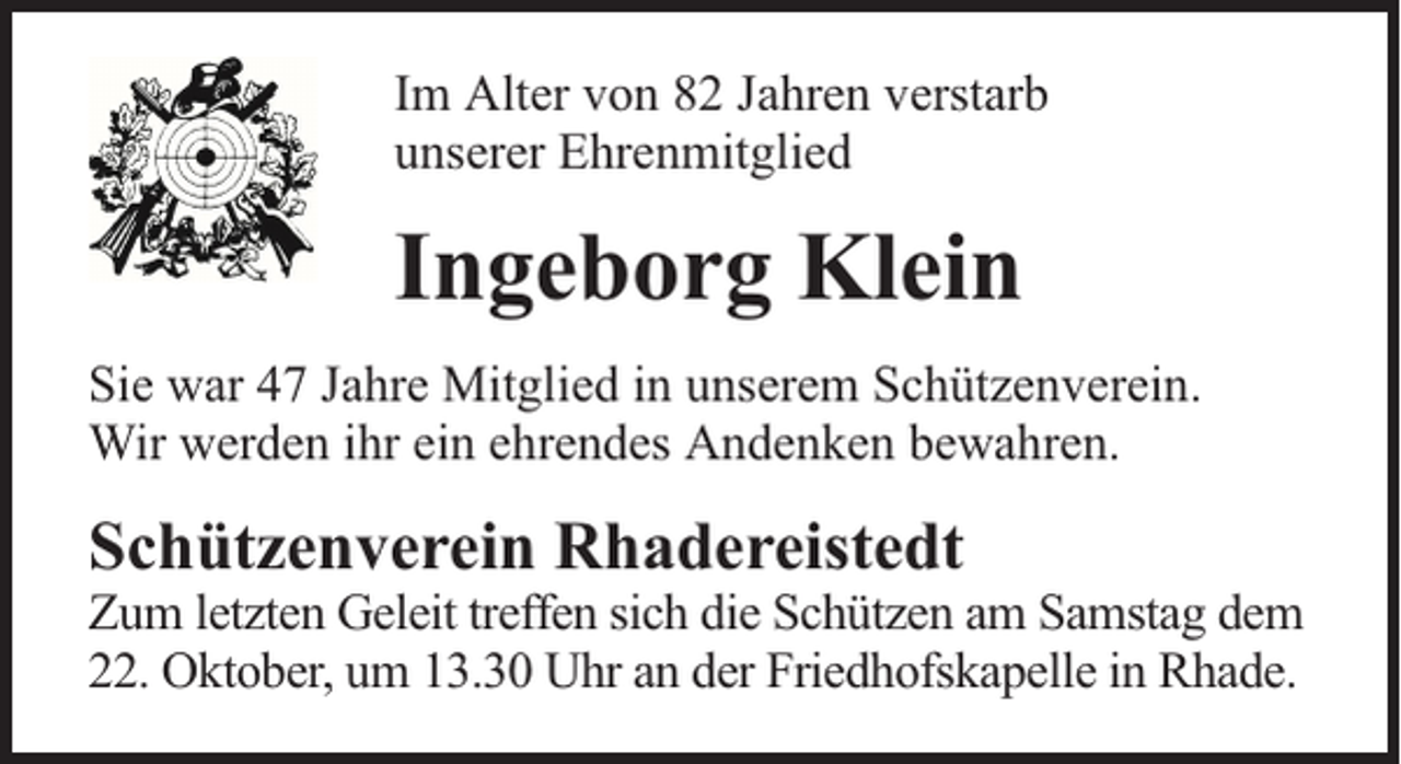 <p>Im Alter von 82 Jahren verstarb<br />unserer Ehrenmitglied</p><p>Ingeborg Klein<br />Sie war 47 Jahre Mitglied in unserem Schützenverein.<br />Wir werden ihr ein ehrendes Andenken bewahren.</p><p>Schützenverein Rhadereistedt</p><p>Zum letzten Geleit treffen sich die Schützen am Samstag dem<br />22. Oktober, um 13.30 Uhr an der Friedhofskapelle in Rhade.</p>