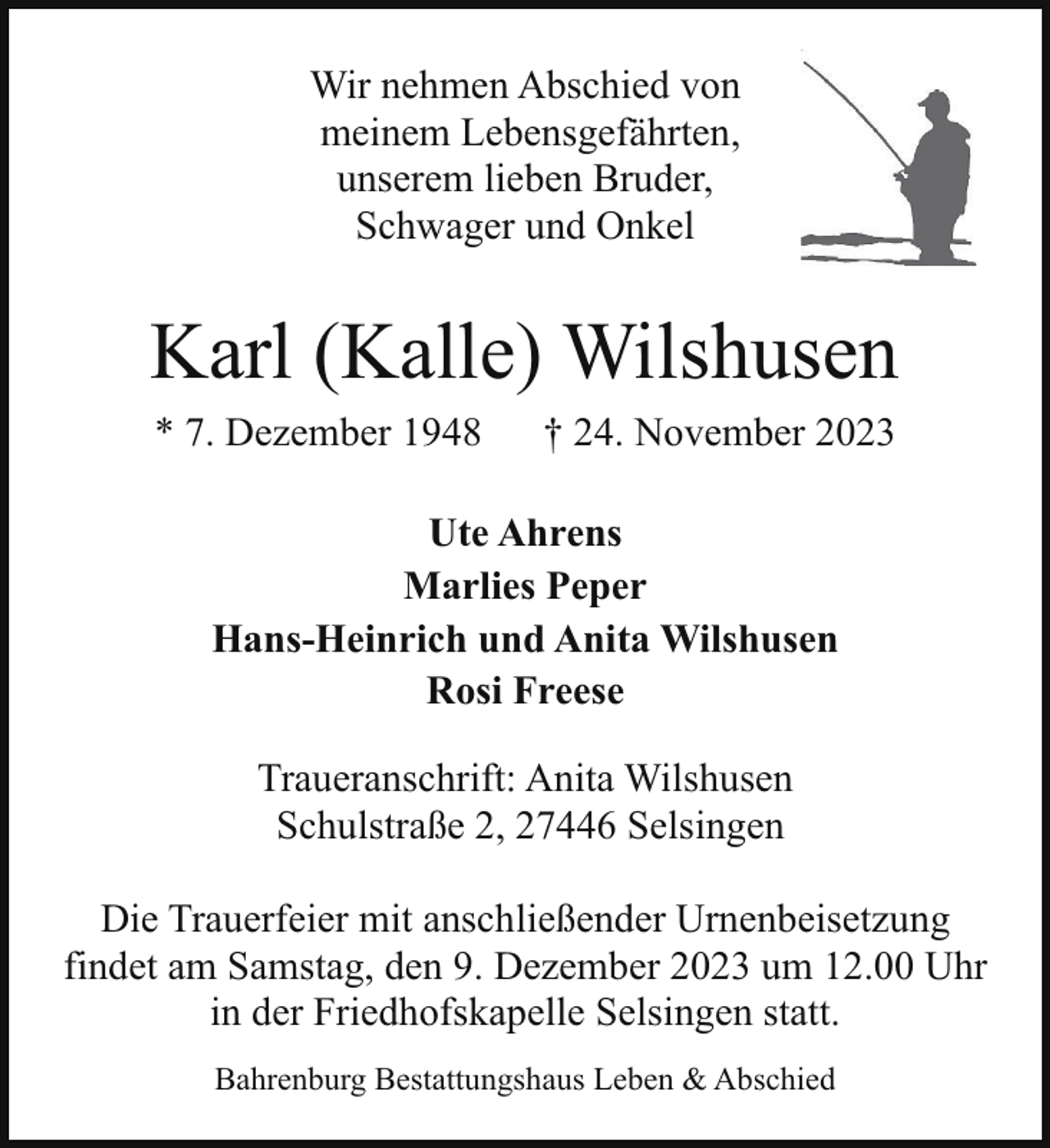 <p>Wir nehmen Abschied von<br />meinem Lebensgefährten,<br />unserem lieben Bruder,<br />Schwager und Onkel</p><p>Karl (Kalle) Wilshusen<br />* 7. Dezember 1948</p><p>† 24. November 2023</p><p>Ute Ahrens<br />Marlies Peper<br />Hans-Heinrich und Anita Wilshusen<br />Rosi Freese<br />Traueranschrift: Anita Wilshusen<br />Schulstraße 2, 27446 Selsingen<br />Die Trauerfeier mit anschließender Urnenbeisetzung<br />findet am Samstag, den 9. Dezember 2023 um 12.00 Uhr<br />in der Friedhofskapelle Selsingen statt.<br />Bahrenburg Bestattungshaus Leben &amp; Abschied</p>