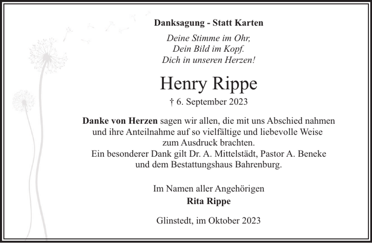 <p>Danksagung - Statt Karten<br />Deine Stimme im Ohr,<br />Dein Bild im Kopf.<br />Dich in unseren Herzen!</p><p>Henry Rippe<br />† 6. September 2023</p><p>Danke von Herzen sagen wir allen, die mit uns Abschied nahmen<br />und ihre Anteilnahme auf so vielfältige und liebevolle Weise<br />zum Ausdruck brachten.<br />Ein besonderer Dank gilt Dr. A. Mittelstädt, Pastor A. Beneke<br />und dem Bestattungshaus Bahrenburg.<br />Im Namen aller Angehörigen<br />Rita Rippe<br />Glinstedt, im Oktober 2023</p>