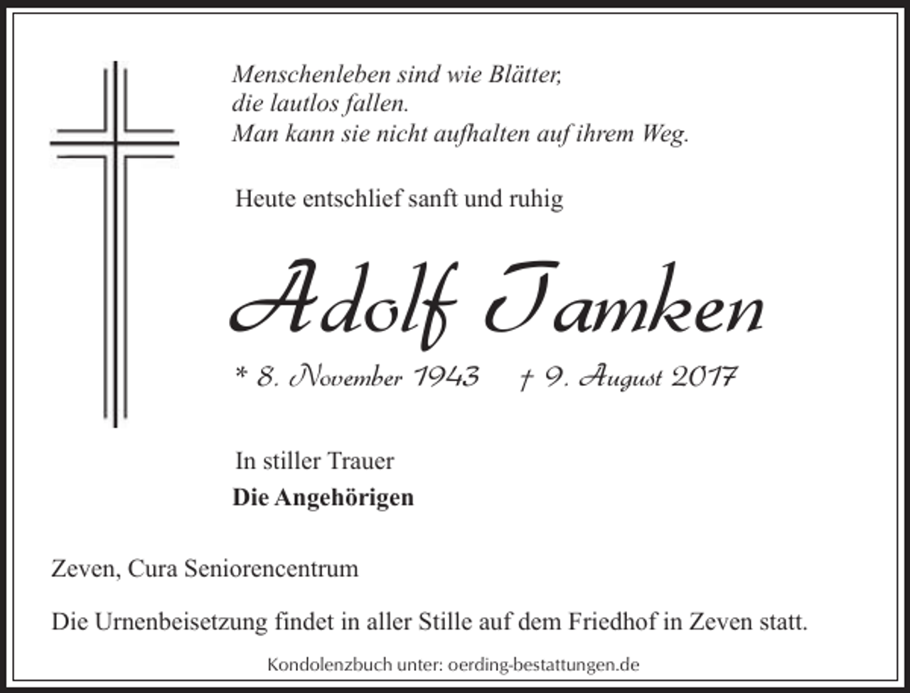 <p>Menschenleben sind wie Blätter,<br />die lautlos fallen.<br />Man kann sie nicht aufhalten auf ihrem Weg.<br />Heute entschlief sanft und ruhig</p><p>Adolf Tamken<br />* 8. November 1943</p><p>† 9. August 2017</p><p>In stiller Trauer<br />Die Angehörigen<br />Zeven, Cura Seniorencentrum<br />Die Urnenbeisetzung findet in aller Stille auf dem Friedhof in Zeven statt.<br />Kondolenzbuch unter: oerding-bestattungen.de</p>