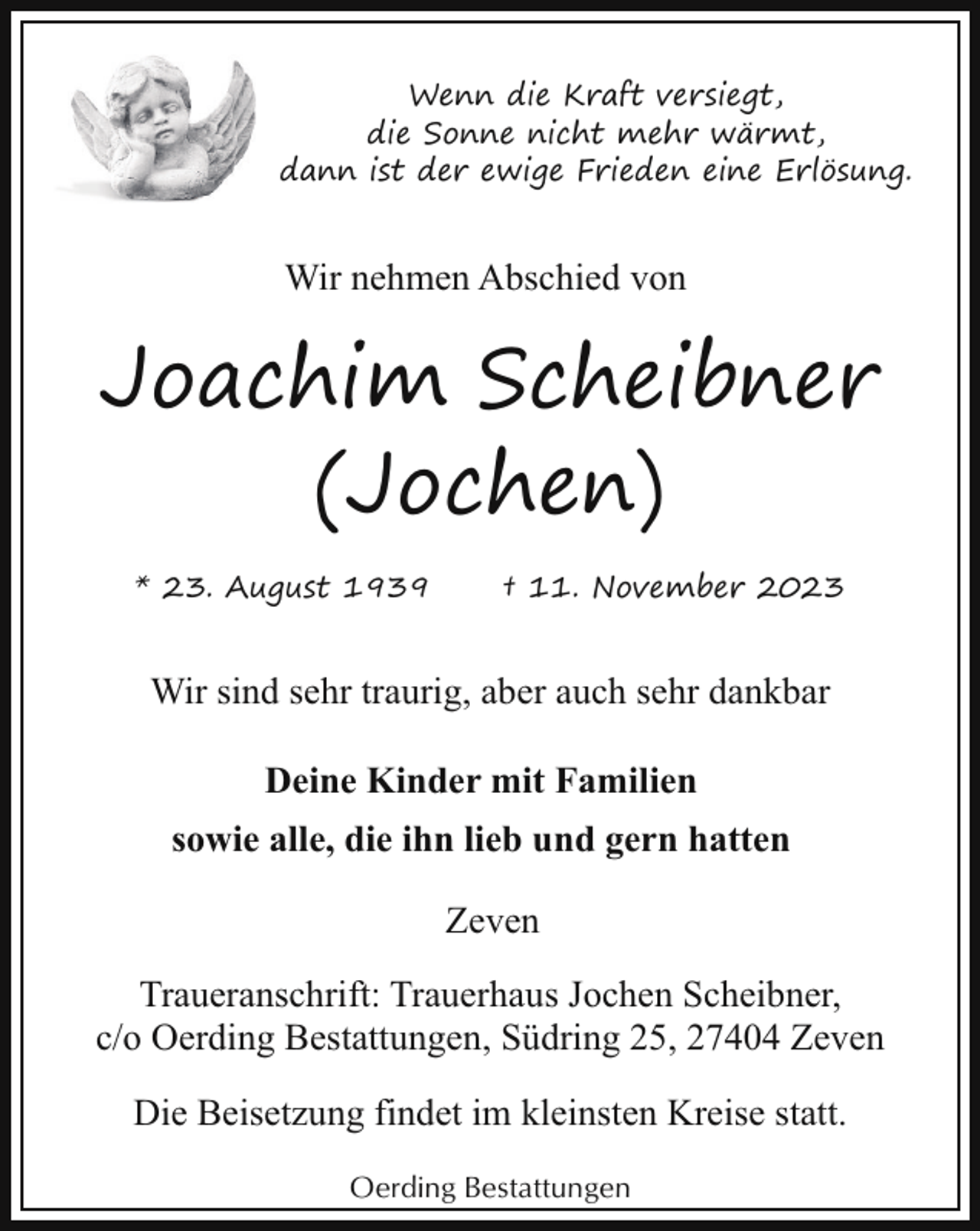 <p>Wenn die Kraft versiegt,<br />die Sonne nicht mehr wärmt,<br />dann ist der ewige Frieden eine Erlösung.</p><p>Wir nehmen Abschied von</p><p>Joachim Scheibner<br />(Jochen)<br />* 23. August 1939</p><p>† 11. November 2023</p><p>Wir sind sehr traurig, aber auch sehr dankbar<br />Deine Kinder mit Familien<br />sowie alle, die ihn lieb und gern hatten<br />Zeven<br />Traueranschrift: Trauerhaus Jochen Scheibner,<br />c/o Oerding Bestattungen, Südring 25, 27404 Zeven<br />Die Beisetzung findet im kleinsten Kreise statt.<br />Oerding Bestattungen</p>