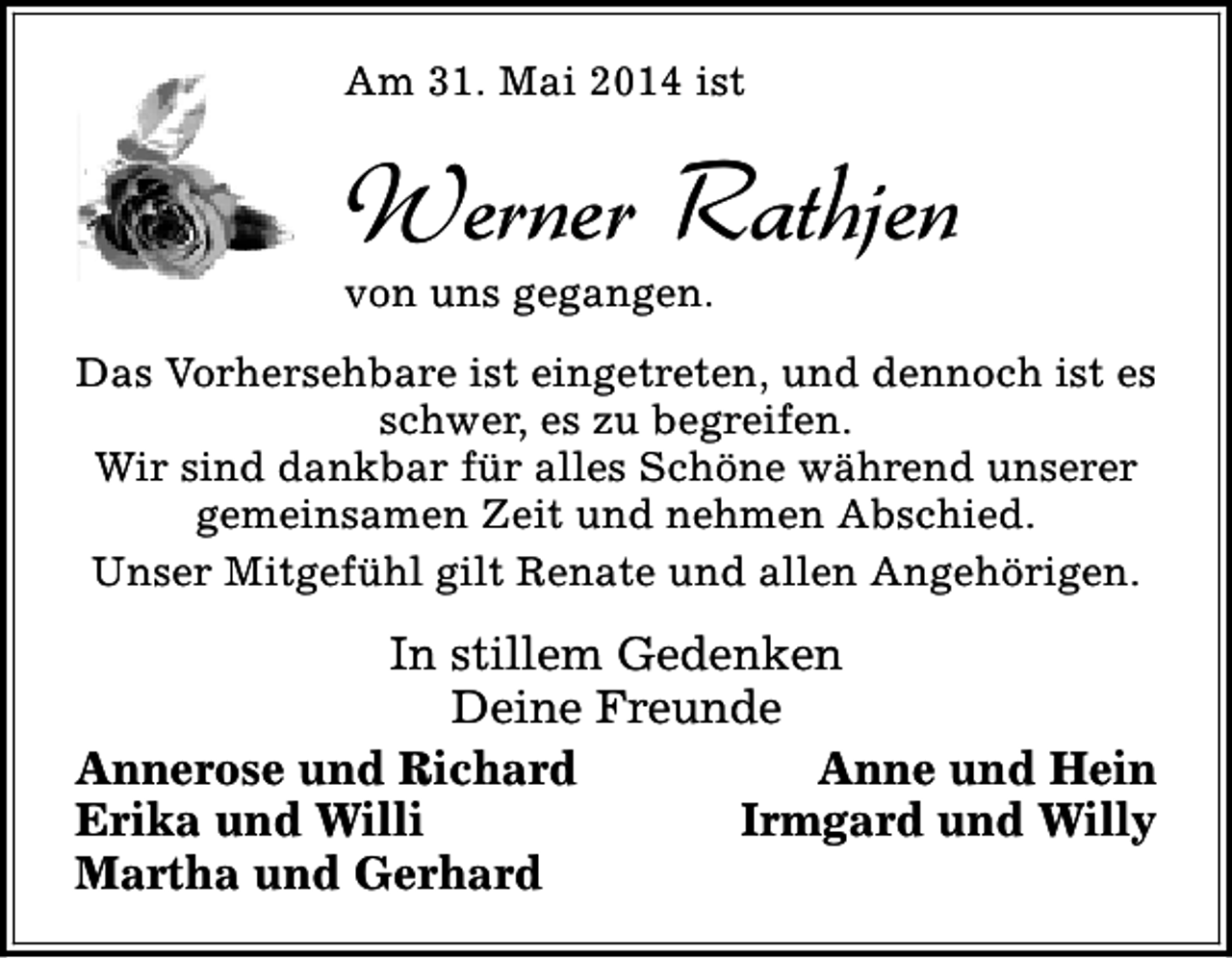 <p>Am 31. Mai 2014 ist</p><p>Werner Rathjen<br />von uns gegangen.</p><p>Das Vorhersehbare ist eingetreten, und dennoch ist es<br />schwer, es zu begreifen.<br />Wir sind dankbar für alles Schöne während unserer<br />gemeinsamen Zeit und nehmen Abschied.<br />Unser Mitgefühl gilt Renate und allen Angehörigen.</p><p>In stillem Gedenken<br />Deine Freunde<br />Annerose und Richard<br />Anne und Hein<br />Erika und Willi<br />Irmgard und Willy<br />Martha und Gerhard</p>